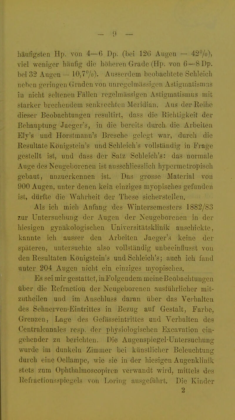 häufigsten Hp. von 4—C Dp. (bei 120 Augen 42%), viel weniger häufig die höheren Grade (Hp. von C—8 Dp. bei 32 Augen = 10,7%). Ausserdem beobachtete Schleich nehen geringen Graden von unregcluiässigen Astigmatismus in nicht seltenen Fällen regelmässigen Astigmatismus mit starker brechendem senkrechten Meridian. Aus der Reihe dieser Beobachtungen resultirt, dass die Richtigkeit der Behauptung Jaeger's, in die bereits durch die Arbeiten Ely's und Horstmann's Bresche gelegt war, durch die Resultate Königstein's und Schleicht vollständig in Frage gestellt ist, und dass der Salz Schleicht: das normale Auge des Neugeborenen ist ausschliesslich hypermetropisch gebaut, anzuerkennen ist. Das grosse Material von 900 Augen, unter denen kein einziges myopisches gefunden ist, dürfte die Wahrheit der These sicherstellen. Als ich mich Anfang des Wintersemesters 1882/83 zur Untersuchung der Augen der Neugeborenen in der hiesigen gynäkologischen Universitätsklinik anschickte, kannte ich ausser den Arbeiten Jaeger'.-J keine der spätereu, untersuchte ako vollständig unbeeinflusst von den Resultaten Königstein's und Schleich's; auch ich fand unter 204 Augen nicht ein einziges myopisches. Es sei mir gestattet, inFolgendem meine Beobachtungen über die Refraction der Neugeborenen ausführlicher init- zutheilen und im Anschluss daran über das Verhalten des Sehnerven-Eintrittes in Bezug auf Gestalt, Farbe, Grenzen, Lage des Gefässeintrittcs und Verhalten des Centralcanales resp. der physiologischen Excavation ein- gehender zu berichten. Die Augenspiegel-Untersuchung wurde im dunkelu Zimmer bei künstlicher Beleuchtung durch eine Oellampc, wie sie in der hiesigen Augenklinik stets zum Ophtluilmoscopiren verwandt wird, mittels des Refraction.sHpicgcls von Loring ausgeführt. Die Kinder