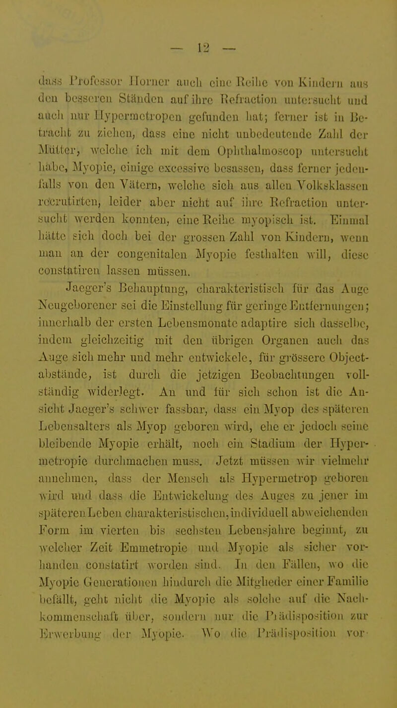 dass Professor Horner auch eine Reihe von Kindern aus den besseren Ständen auf ihre Rcfruction untersucht uud auch nur ilypermctropcn gefunden hat; ferner ist iu Be- tracht zu ziehen, dass eine nicht unbedeutende Zahl der Mütter, welche ich mit dem Ophthalmoscop untersucht habe, Myopie, einige execssive besasscu, dass ferner jeden- falls von den Vätern, welche sich aus allen Volksklassen re'erutirtcn, leider aber nicht auf ihre Refraction unter- sucht werden konnten, eine Reihe myopisch ist. Einmal hätte sich doch bei der grossen Zahl von Kindern, wenn man an der congenitalcn Myopie festhalten will, diese constatiren lassen müssen. Jacgcr's Behauptung, charakteristisch für das Auge Neugeborener sei die Einstellung für geringe Entfernungen; innerhalb der ersten Lebensmonate adaptire sich dasselbe, indem gleichzeitig mit den übrigen Organen auch das Auge sich mehr und mehr entwickele, für grössere Object- abstände, ist durch die jetzigen Beobachtungen voll- ständig widerlegt. An und für sich schon ist die An- sicht Jaeger's schwer fassbar, dass ein Myop des späteren Lebensalters als Myop geboren wird, ehe er jedoch seine bleibende Myopie erhält, noch ein Stadium der Hypci- metropie durchmachen muss. Jetzt müssen wir vielmehr annehmen, dass der Mensch als Hypermetrop geboren varil und dass die Entwiekclung des Auges zu jener im spätereuLcben charakteristischen, individuell abweichenden Form im vierten bis sechsten Lebensjahre beginnt, zu welcher Zeit Emmetropic und Myopie als sicher vor- handen constatirt worden sind. In den Fällen, wo die Myopie Generationen hindurch die Mitglieder einer Familie befällt, geht nicht die Myopie als solche auf die Nach- kommenschaft über, sondern nur die Ihädisposition zur Erwerbung der Myopie. Wo die Prädisposition vor-