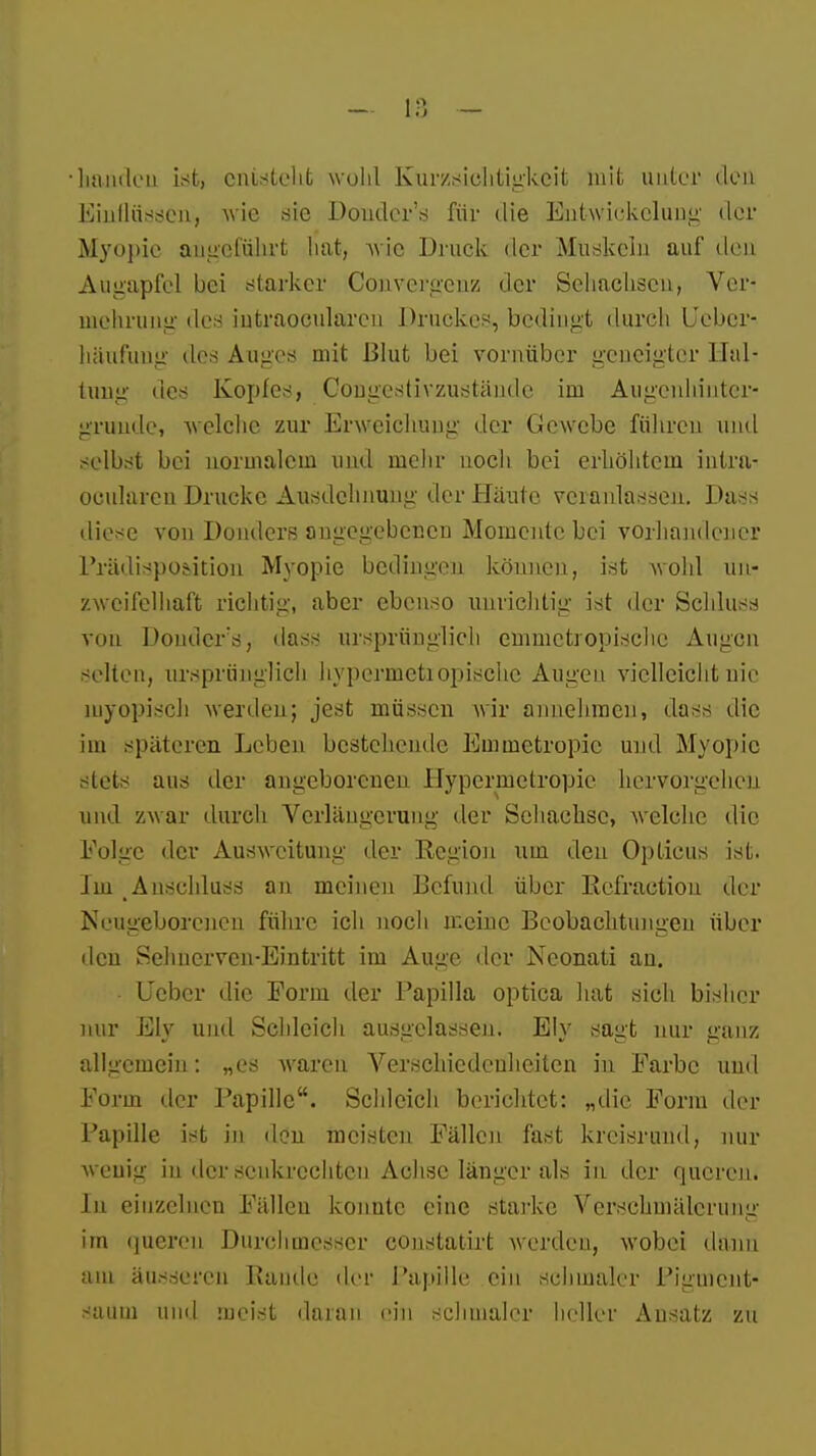 banden ist, entstellt wohl Kurzsichtigkeit mit unter den Ein Hussen, wie sie Donder's für die Entwickclung der Myopie angeführt bat, wie Druck der Muskeln auf den Augapfel bei starker Convcrgcnz der Sehachsen, Ver- mehrung des iutraoeularen Druckes, bedingt durch Uebcr- häufuug lies Auges mit Blut bei vornüber geneigter Hal- tung des Kopfes, Congcstivzustände im Augenhintcr- grunde, welche zur Erweichung der Gewebe führen und selbst bei normalem und melir noch bei erhöhtem intra- oculareu Drucke Ausdehnung der Häute veranlassen. Dass diese von Donders angegebenen Momente bei vorhandener Prädispodtion Myopie bedingen können, ist wohl un- zweifelhaft richtig, aber ebenso unrichtig ist der Schluss von Donders, dass ursprünglich emmetropische Augen selten, ursprünglich hypermetiopische Augen vielleicht nie myopisch werden; jest müssen wir annehmen, dass die im späteren Leben bestehende Emmctropic und Myopie stets aus der angeborenen Hypermetropie hervorgehet) und zwar durch Verlängerung der Sehachse, welche die Eolgc der Ausweitung der Region um den Opticus ist. Im Auschluss an meinen Befund über Refractiou der Neugeborenen führe ich noch meine Beobachtungen über den Sehnerven-Eintritt im Auge der Neonati an. Lieber die Form der Papilla optica hat sich bisher nur Ely und Schleich ausgelassen. Ely sagt nur ganz allgemein: „es waren Verschiedenheiten in Farbe und Form der Papille. Schleich berichtet: „die Form der Papille ist in den meisten Fällen fast kreisrund, nur wenig in der senkrechten Achse länger als in der queren. In einzelnen Fällen konutc eine starke Vcrschmälerumr im queren Durchmesser constatirt werden, wobei dann am äusseren Bande der Papille ein schmaler Pigmcnt- saum und meist daran ein schmaler heller Ausatz zu