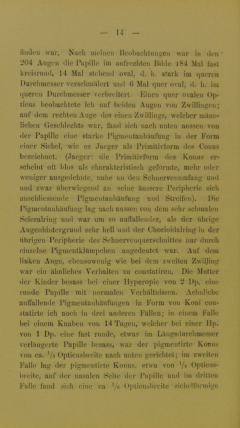 linden war. Nach meinen Beobachtungen war in den 204 Augen die Papille iin aufrechten Bilde 184 Mal faul kreisrund, 14 Mal stehend oval, d. h. stark im queren Durchmesser verschmälert und 6 Mal quer oval, d. h. im queren Durchmesser verbreitert. Einen quer ovalen Op- ticus beobachtete ich auf beiden Augen vou Zwillingen; auf dem rechten Auge des einen Zwillings, welcher männ- lichen Geschlechts war, fand sich nach unten aussen von der Papille eine starke Pigmentanhäufuug in der Form einer Sichel, wie es Jaeger als Primitivform des Conus bezeichnet. (Jaeger: die Primitivform des Konus er- scheint oft blos als charakteristisch geformte, mehr oder weniger ausgedehnte; nahe an den Schnervenumfang und und zwar überwiegend an seine äussere Peripherie sich anschliessende Pigmentanhäufüng und Streifen). Die Pigmentanhäufuug lag nach aussen vou dem sehr schmalen Scleralring und war um so auffallender, als der übrige Augenliintergrund sehr hell und der Chorioidalring in der übrigen Peripherie des Sehnervenquerschnittes nur durch einzelne Pigmcntklümpchen angedeutet war. Auf dem linken Auge, ebensowenig wie bei dem zweiten ZwiHing war ein ähnliches Verhalten zu constatiren. Die Mutter der Kinder besass bei einer Hyperopie von 2 Dp. eiue runde Papille mit normalen Verhältnissen. Aehnliche auffallende Pigmentauhäufungeu in Form von Koni con- statirte ich noch in drei anderen Fällen; in einem Falle bei einem Knaben von 14 Tagen, welcher bei einer Up. von 1 Dp. eine fast runde, etwas im Längsdurchmcsscr verlängerte Papille besass, war der pigmentirte Konus von ca. 7o Opticusbrcitc nach unten gerichtet; im zweiten Falle lag der pigmentirte Konus, etwa von 1/i Opticus- brcitc, auf der nasalen Seite der Papille und im dritten Falle fand sich eine ca 1/a Optieiiöbrcitc sichelförmige