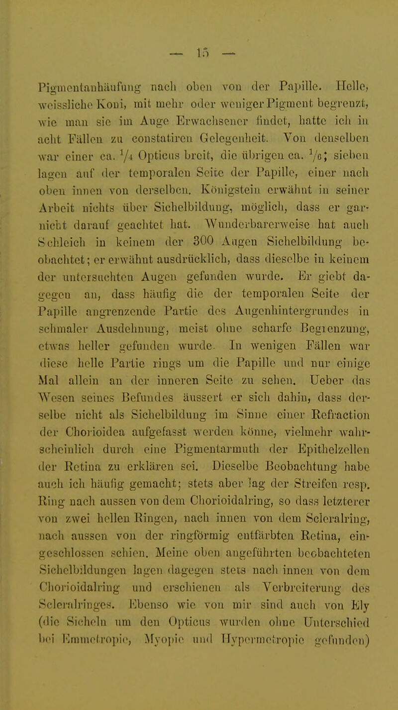 Pigmenlanhäufung nach oben vou der Papille. Helle, weissliche Koni, mit mein- oder weniger Pigment begrenzt, wie man sie im Auge Erwachsener findet, hatte ich in acht Fällen zu constatireu Gelegenheit. Von denselben war einer ca. */4 Opticus breit, die übrigen ca. 7ß> sieben lagen auf der temporalen Seite der Papille, einer nach oben innen von derselben. Königstein erwähnt in seiner Arbeit nichts über Sichelbilduug, möglich} dass er gar- nicht darauf geachtet hat. Wnnderbarcrweise bat auch Schleich in keinem der 300 Augen Sichelbildung be- obachtet; er erwähnt ausdrücklich, dass dieselbe in keinem der untersuchten Augen gefunden wurde. Er giebt da- gegen an, dass häufig die der temporalen Seite der Papille angrenzende Partie des Augenhintergrundes in schmaler Ausdehnimg, meist ohne scharfe Begicnzung, etwas heller gefunden wurde. In wenigen Fällen war diese helle Partie rings um die Papille und nur einige Mal allein an der inneren Seite zu sehen. Ueber das Wesen seines Befundes äussert er sich dahin, dass der- selbe nicht als Sichelbildung im Sinuc einer Rcfraction der Chorioidca aufgefasst werden könne, vielmehr wahr- scheinlich durch eine Pigmentarmuth der Epithclzellcn der Retina zu erklären sei. Dieselbe Beobachtung habe auch ich häufig gemacht; stets aber lag der Streifen resp. Ring nach aussen von dem Chorioidalring, so dass letzterer vou zwei hellen Ringen, nach innen von dem Seleralring, nach aussen von der ringförmig entfärbten Retina, ein- geschlossen schien. Meine oben angeführten beobachteten Sichclbildungen lagen dagegen stets nach innen von dem Chorioidalring und erschienen als Verbreiterung des Sclcralringes. Ebenso wie von mir sind auch von Ely (die Sicheln um den Opticus wurden ohne Unterschied bei Emmelropie, Myopie und Hypennetropie gefunden)