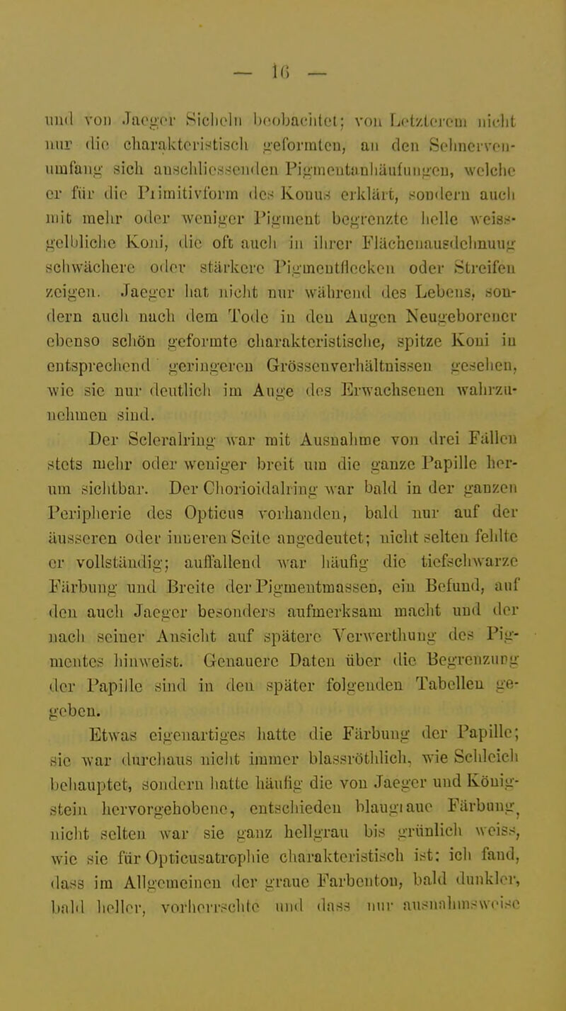 und von Jaeger Sicheln beoibMütfefc^ von Letzterem nicht nur die charakteristisch geformten, an den Sehnerven,- uinfang sich anschliessenden Pigmeutunhäutungen, welche er für die Piimitivform des Kouus erklärt, sondern auch mit mehr oder weniger Pigment begrenzte helle weiss- gelbliche Koni, die oft auch in ihrer FJächenausdchnuug schwächere oder stärkere Pigincutflcckcn oder Streifen zeigen. Jaeger hat nicht nur während des Lebens, son- dern auch nach dem Tode in den Augen Neugeborener ebenso schön geformte charakteristische, spitze Koni in entsprechend geringeren Grössenverhältnissen gesehen, wie sie nur deutlich im Auge dos Erwachsenen wahrzu- nehmen sind. Der Scleralring war mit Ausnahme von drei Fällen stets mehr oder weniger breit um die ganze Papille her- um sichtbar. Der Ohorioidalrine; war bald in der ganzen Peripherie des Opticus vorhanden, bald nur auf der äusseren oder inneren Seite angedeutet; nicht selten fehlte er vollständig; auilalleud war häufig die tiefsclrwarze Färbung und Breite der Pigmentmassen, ein Befund, auf den auch Jaeger besonders aufmerksam macht und der nach seiuer Ansicht auf spätere Verwerthuug des Pig- mentes hinweist. Genauere Daten über die Begrenzung der Papille sind in den später folgenden Tabellen ge- geben. Etwas eigenartiges hatte die Färbuug der Papille; sie war durchaus nicht immer blassröthlich, wie Schleich behauptet, sondern hatte häufig die von Jaeger und Köuig- stein hervorgehobene, entschieden blaugiaue Färbung^ nicht selten war sie ganz hellgrau bis grünlich weiss, wie sie für Optikusatrophie charakteristisch ist: ich fand, dass im Allgemeinen der graue Farbcntou, bald dunkler, bald heller, vorherrschte und dass nur ausnahmsweise