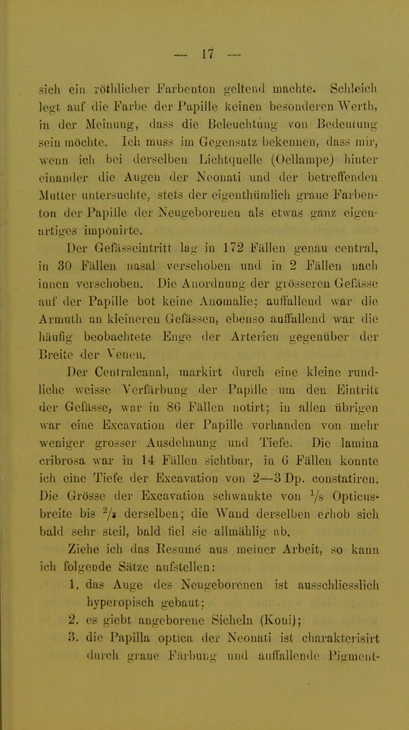 sich ein röthlichev Farbenton geltend machte. Schleich legt auf die Farbe der Papille keinen besonderen Werth, in der Meinung', dass die Beleuchtung \ron Bedeutung sein möchte. Ich muss im Gegensatz bekennen, dass mir, wenn ich bei derselben Lichtquelle (Oellampe) hinter einander die Augen der Neonaii und der betreffenden Mutter untersuchte, stets der eigenthiimlieh graue Farben- ton der Papille der Neugeborenen als etwas ganz eigen- artiges impouiitc. Her Gefasseintritt lag in 172 Fällen genau central, in 30 Fällen nasal verschoben und iu 2 Fällen uach innen verschoben. Die Anordnung der grösseren Gefässe auf der Papille bot keine Anomalie; auffallend war die Armuth an kleineren Gelassen, ebenso auffallend war die häufig beobachtete Enge der Arterien gegenüber der Breite der Venen. Der Cenlralcanal, raarkirt durch eine kleine rund- liche weisse Verfärbung der Papille um den Eintritt der Gelasse, war iu 86 Fällen notirt; iu allen übrigen war eine Excavation der Papille vorhanden von mehr weniger grosser Ausdehnung und Tiefe. Die lamina cribrosa war in 14 Fällen sichtbar, iu G Fällen konnte ich eine Tiefe der Excavation von 2—3 Dp. constatircu. Die Grösse der Excavation schwankte von 1/s Opticus- breite bis z/a derselben; die Wand derselben erhob sich bald sehr steil, bald liel sie allmählig ab. Ziehe ich das Pesuine' aus meiuer Arbeit, so kann ich folgende Sätze aufstellen: 1. das Auge des Neugeborenen ist ausschliesslich hyperopisch gebaut; 2. es giebt angeborene Sicheln (Koui); '.'>. die Papilla optica der Neonati ist charakterisirt durch graue Färbung und auffallende Pigment-