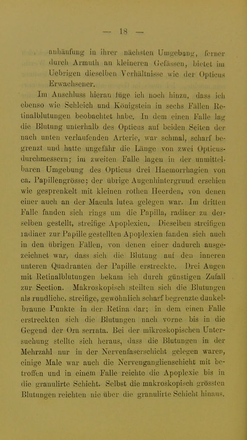 auhäufimg in ihrer nächsten Umgebung, ferner durch Arinuth an kleineren Uefässcu, bietet im Uebrigen dieselben Verhältnisse wie der Opticus Erwachsener. Im Anschluss hieran lüge ich noch hinzu, dass ich ebenso wie Schleich und Köuigstein iu sechs Fällen Ke- tinalblutungen beobachtet habe. Iu dem einen Falle lag die Blutung unterhalb des Opticus auf beiden Seiten der nach unten verlaufenden Arterie, war schmal, scharf be- grenzt und hatte ungefähr die Länge von zwei Opticus- durchmessern; im zweiten Falle lagen in der unmittel- baren Umgebung des Opticus drei Haemorrhagicn von ca. Papillengrösse: der übrige Augeuhintergruud erschien wie gesprenkelt mit kleiuen rothen Heelden, von denen einer auch an der Macula lutea gelegen war. Im dritten Falle fanden sich rings um die Papilla, radiaer zu der- selben gestellt, streifige Apoplexien. Dieselben streifigen radiaer zur Papille gestellten Apoplexien fanden sich auch in den übrigen Fällen, von denen einer dadurch ausge- zeichnet war, class sich die Blutung auf den inneren unteren Quadranten der Papille erstreckte. Drei Augen mit Petinalblutungen bekam ich durch günstigen Zufall zur Section. Makroskopisch stellten sich die Blutungen als rundliche, streifige, gewöhnlich scharf begrenzte dunkel- braune Punkte in der Retina dar; in dem einen Falle erstreckten sich die Blutungen nach vorne bis in die Gegend der Ora serrata. Bei der mikroskopischen Unter- suchung stellte sich heraus, dass die Blutungen in der Mehrzahl nur in der Nervenfaserschicht gelegen waren, einige Male war auch die Nerveuganglienschicht mit be- troffen und in einem Falle reichte die Apoplexie bis in die granulirte Schicht. Selbst die makroskopisch grössten Blutungen reichten nie über die granulirte Schicht hinaus.