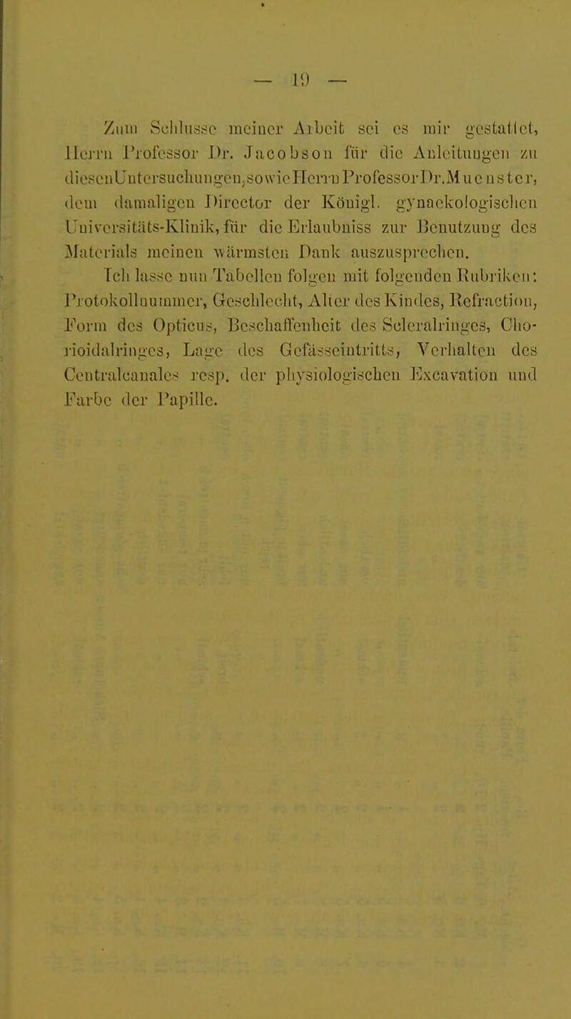 Zum Schlüsse raciuer Aibeit sei es mir gestattet, Herrn Professor Dr. Jacobson für die Anleitungen zu dieseuUutersuchungenjSowicHcrru ProfessorDr.Mucüstcr, dem damaligen Dircctor der Köuigl. gynnckologischcn Uuivcrsitats-Kliuik, für die Erlaulmiss zur Bcnutzuug des Materials meinen wärmsten Dank auszusprechen. Ich lasse nun Tabellen folgen mit folgenden Rubriken: Protokollnummcr, Geschlecht, Alier des Kindes, Refraction, Form des Opticus, Beschaffenheit des Scleralriuges, Cho- rioidalringcsj Lage des Gefässeintritts, Verhalten des Centralcanales resp, der physiologischen Excaratiön und Farbe der Papille.