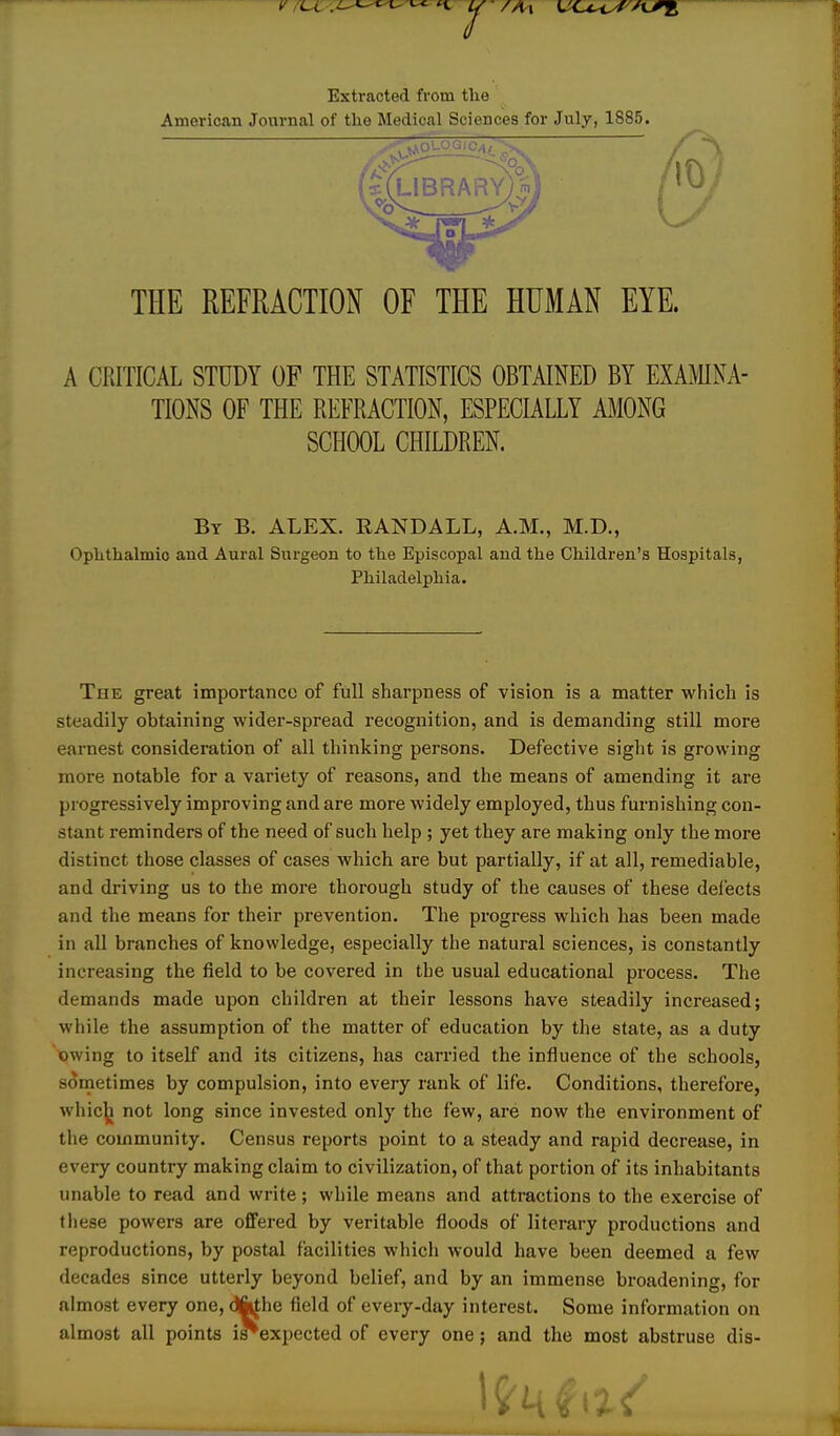 Extracted fi'om the American Journal of the Medical Sciences for July, 1885. THE REFRACTION OF THE HUMAN EYE. A CRITICAL STUDY OF THE STATISTICS OBTAINED BY EXAMINA- TIONS OF THE REFRACTION, ESPECIALLY AMONG SCHOOL CHILDREN. By B. ALEX. RANDALL, A.M., M.D., Ophthalmic and Aural Surgeon to the Episcopal and the Children's Hospitals, Philadelphia. The great importance of full sharpness of vision is a matter which is steadily obtaining wider-spread recognition, and is demanding still more earnest consideration of all thinking persons. Defective sight is growing more notable for a variety of reasons, and the means of amending it are progressively improving and are more widely employed, thus furnishing con- stant reminders of the need of such help ; yet they are making only the more distinct those classes of cases which are but partially, if at all, remediable, and driving us to the more thorough study of the causes of these defects and the means for their prevention. The progress which has been made in all branches of knowledge, especially the natural sciences, is constantly increasing the field to be covered in the usual educational process. The demands made upon children at their lessons have steadily increased; while the assumption of the matter of education by the state, as a duty owing to itself and its citizens, has carried the influence of the schools, sometimes by compulsion, into every rank of life. Conditions, therefore, whic|i not long since invested only the few, are now the environment of the community. Census reports point to a steady and rapid decrease, in every country making claim to civilization, of that portion of its inhabitants unable to read and write; while means and attractions to the exercise of these powers are offered by veritable floods of literary productions and reproductions, by postal facilities which would have been deemed a few decades since utterly beyond belief, and by an immense broadening, for almost every one, difathe field of eveiy-day interest. Some information on almost all points i^expected of every one; and the most abstruse dis-