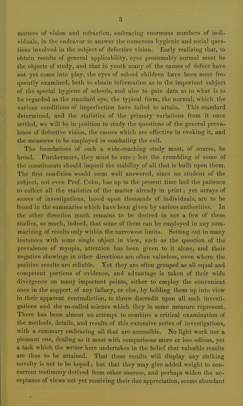 matters of vision and refraction, embracing enormous numbers of indi- viduals, in the endeavor to answer the numerous hygienic and social ques- tions involved in the subject of defective vision. Early realizing that, to obtain results of general applicability, eyes presumably normal must be the objects of study, and that in youth many of the causes of defect have not yet come into play, the eyes of school children have been most fre- quently examined, both to obtain information as to the important subject of the special hygiene of schools, and also to gain data as to what is to be regarded as the standard eye, the typical form, the normal, which the various conditions of imperfection have failed to attain. This standard determined, and the statistics of the primary variations from it once settled, we will be in position to study the questions of the general preva- lence of defective vision, the causes which are effective in evoking it, and the measures to be employed in combating the evil. The foundations of such a wide-reaching study must, of course, be broad. Furthermore, they must be sure ; lest the crumbling of some of the constituents should imperil the stability of all that is built upon them. The first condition would seem well answered, since no student of the subject, not even Prof. Cohn, has up to the present time had the patience to collect all the statistics of the matter already in print; yet arrays of scores of investigations, based upon thousands of individuals, are to be found in the summaries which have been given by various authorities. In the other direction much remains to be desired in not a few of these studies, so much, indeed, that some of them can be employed in any sum- marizing of results only within the narrowest limits. Setting out in many instances with some single object in view, such as the question of the prevalence of myopia, attention has been given to it alone, and their negative showings in other directions are often valueless, even where the positive results are reliable. Yet they are often grouped as all equal and competent portions of evidence, and advantage is taken of their wide divergence on many important points, either to employ the convenient ones in the support of any fallacy, or else, by holding them up into view in their apparent contradiction, to throw discredit upon all such investi- gations and the so-called science which they in some measure represent. There has been almost no attempt to combine a critical examination of the methods, details, and results of this extensive series of investigations, with a summary embracing all that are accessible. No light work nor a pleasant one, dealing as it must with comparisons more or less odious, yet a task which the writer here undertakes in the belief that valuable results are thus to be attained. That these results will display any striking novelty is not to be hoped; but that they may give added weight to con- current testimony derived from other sources, and perhaps widen the ac- ceptance of views not yet receiving their due appreciation, seems abundant