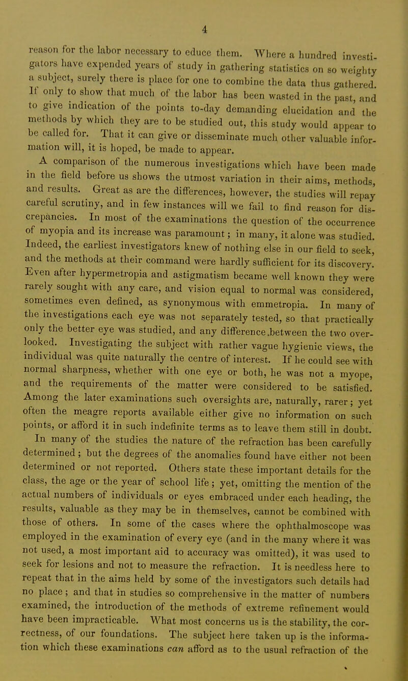 reason for tlie labor necessary to educe tliem. Where a hundred investi gators have expended years of study in gathering statistics on so weighty a subject, surely there is place for one to combine the data thus gathered It only to show that much of the labor has been wasted in the past and to give indication of the points to-day demanding elucidation and the methods by which they are to be studied out, this study would appear to be called for. That it can give or disseminate mucii other valuable infor- mation will, it is hoped, be made to appear. A comparison of the numerous investigations which have been made in the field before us shows the utmost variation in their aims, methods, and results. Great as are the differences, however, the studies will repay careful scrutiny, and in few instances will we fail to find reason for dis- crepancies. In most of the examinations the question of the occurrence of myopia and its increase was paramount; in many, it alone was studied. Indeed, the earliest investigators knew of nothing else in our field to seek, and the methods at their command were hardly sufficient for its discovery! Even after hypermetropia and astigmatism became well known they were rarely sought with any care, and vision equal to normal was considered, sometimes even defined, as synonymous with emmetropia. In many of the investigations each eye was not separately tested, so that practically only the better eye was studied, and any difference .between the two over- looked. Investigating the subject with rather vague hygienic views, the individual was quite naturally the centre of interest. If he could see with normal sharpness, whether with one eye or both, he was not a myope, and the requirements of the matter were considered to be satisfied! Among the later examinations such oversights are, naturally, rarer; yet often the meagre reports available either give no information on such points, or afford it in such indefinite terms as to leave them still in doubt. In many of the studies the nature of the refraction has been carefully determined; but the degrees of the anomalies found have either not been determined or not reported. Others state these important details for the class, the age or the year of school life; yet, omitting the mention of the actual numbers of individuals or eyes embraced under each heading, the results, valuable as they may be in themselves, cannot be combined with those of others. In some of the cases where the ophthalmoscope was employed in the examination of every eye (and in the many where it was not used, a most important aid to accuracy was omitted), it was used to seek for lesions and not to measure the refraction. It is needless here to repeat that in the aims held by some of the investigators such details had no place ; and that in studies so comprehensive in the matter of numbers examined, the introduction of the methods of extreme refinement would have been impracticable. What most concerns us is the stability, the cor- rectness, of our foundations. The subject here taken up is the informa- tion which these examinations can afford as to the usual refraction of the