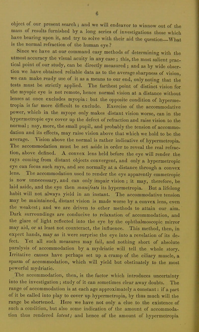 object of our present search ; and we will endeavor to winnow out of the mass of results furnished by a long series of investigations those wliich have bearing upon it, and try to solve with their aid the question—AVhat is the normal refraction of the human eye ? Since we have at our command easy methods of determining with the utmost accuracy the visual acuity in any case ; this, tlie most salient prac- tical point of our study, can be directly measured ; and as by wide obser- tion we have obtained reliable data as to the average sharpness of vision, we can make ready use of it as a means to our end, only noting that tlie tests must be strictly applied. The farthest point of distinct vision for the myopic eye is not remote, hence normal vision at a distance without lenses at once excludes myopia: but the opposite condition of hyperme- tropia is far more difficult to exclude. Exercise of the accommodative power, which in the myope only makes distant vision worse, can in the hypermetropic eye cover up the defect of refraction and raise vision to the normal; nay, more, the small pupil, and probably the tension of accommo- dation and its effects, may raise vision above that which we hold to be the average. Vision above the normal is rather indicative of hypermetropia. The accommodation must be set aside in order to reveal the real refrac- tion, above defined. A convex lens held before the eye will render the rays coming from distant objects convergent, and only a hypermetropic eye can focus such rays, and see normally at a distance through a convex lens. The accommodation used to render the eye apparently emmetropic is now unnecessary, and can only impair vision ; it may, therefore, be laid aside, and the eye then manifests its hypermetropia. But a lifelong habit will not always yield in an instant. The accommodative tension may be maintained, distant vision is made worse by a convex lens, even the weakest; and we are driven to other methods to attain our aim. Dark surroundings are conducive to relaxation of accommodation, and the glare of light reflected into the eye by the ophthalmoscopic mirror may aid, or at least not counteract, the influence. This method, then, in expert hands, may as it were surprise the eye into a revelation of its de- fect. Yet all such measures may fail, and nothing short of absolute paralysis of accommodation by a mydriatic will tell the whole story. Irritative causes have perhaps set up a cramp of the ciliary muscle, a spasm of accommodation, which will yield but obstinately to the most powerful mydriatic. The accommodation, then, is the factor wliich introduces uncertainty into the investigation ; study of it can sometimes clear away doubts. The range of accommodation is at each age approximately a constant: if a part of it be called into play to cover up liypermetropia, by thus much will the range be shortened. Here we have not only a clue to the existence of such a condition, but also some indication of the amount of accommoda- tion thus rendered latent; and hence of the amount of hypermetropia