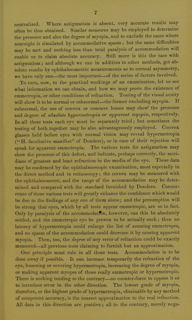 neutralized. Where astigmatism is absent, very accurate results may often be thus obtained. Similar measures may be employed to determine the presence and also the degree of myopia, and to exclude the cases where nearsight is simulated by accommodative spasm; but the same difficulties may be met and nothing less than total paralysis of accommodation will enable us to claim absolute accuracy. Still more is this the case with astigmatism; and although we can in addition to other methods, get ab- solute results by ophthalmometric measurements as to corneal asymmetry, we have only one—the most important—of the series of factors involved. To turn, now, to the practical workings of an examination, let us see what information we can obtain, and how we may prove the existence of emmetropia, or other conditions of refraction. Testing of the visual acuity will show it to be normal or subnormal—the former excluding myopia. If subnormal, the use of convex or concave lenses may show* the presence and degree of absolute hyperinetropia or apparent myopia, respectively. In all these tests each eye must be separately tried; but sometimes the testing of both together may be also advantageously employed. Convex glasses held before eyes with normal vision may reveal hypermetropia (H. facultative manifest of Donders), or in case of their rejection will speak for apparent emmetropia. The various tests for astigmatism may show the presence of this defect, and indicate, perhaps correctly, the meri- dians of greatest and least refraction in the media of the eye. These data may be confirmed by the ophthalmoscopic examination, most especially in tlie direct method and in retinoscopy; the cornea may be measured with the ophthalmometer, and the range of the accommodation may be deter- mined and compared with the standard furnished by Donders. Concur- rence of these various tests will greatly enhance the confidence which would be due to the findings of any one of them alone; and the presumption will be strong that eyes, which by all tests appear emmetropic, ai'e so in fact. Only by paralysis of the accommodation, however, can this be absolutely settled, and the emmetropic eye be proven to be actually such; then no latency of hypermetropia could enlarge the list of seeming emmetropes, and no spasm of the accommodation could decrease it by causing apparent myopia. Then, too, the degree of any error of refraction could be exactly measured—all previous tests claiming to furnish but an approximation. One principle must rule in all these tests. Accommodation is to be done away if possible. It can increase temporarily the refraction of the eye, lessening or covering hypermetropia, increasing the degree of myopia, or making apparent myopes of those really emmetropic or hypermetropic. There is nothing tending to the contrary—no counter-force to oppose it or to introduce error in the other direction. The lowest grade of myopia, therefore, or the highest grade of hypermetropia, obtainable by any method of competent accuracy, is the nearest approximation to the real refraction. All data in this direction are positive; all to the contrary, merely nega-