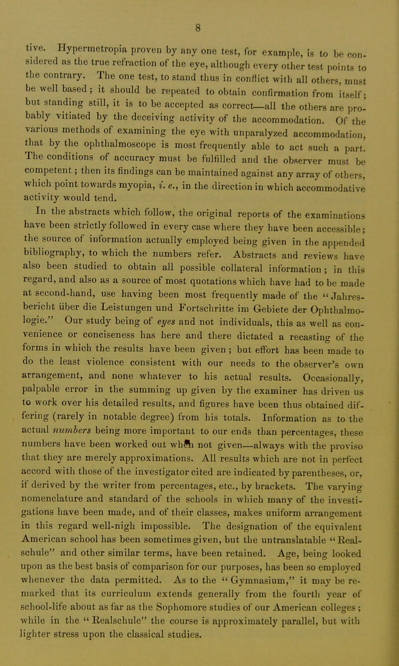 tive. Hypermetropia proven by any one test, for example, is to be con- sidered as the true refraction of the eye, although every other test points to the contrary. The one test, to stand thus in conflict with all others, must be well based; it should be repeated to obtain confirmation from itself; but standing still, it is to be accepted as correct—all the others are pro' bably vitiated by the deceiving activity of the accommodation. Of the various methods of examining the eye with unparalyzed accommodation, that by the ophthalmoscope is most frequently able to act such a part. The conditions of accuracy must be fulfilled and the observer must be competent; then its findings can be maintained against any array of others, which point towards myopia, i. e., in the direction in which accommodative activity would tend. In the abstracts which follow, the original reports of the examinations have been strictly followed in every case where they have been accessible; the source of information actually employed being given in the appended bibliography, to which the numbers refer. Abstracts and reviews have also been studied to obtain all possible collateral information; in this regard, and also as a source of most quotations which have had to be made at second-hand, use having been most frequently made of the  Jahres- bericht iiber die Leistungen und Fortschritte im Gebiete der Ophthalmo- logie. Our study being of eyes and not individuals, this as well as con- venience or conciseness has here and there dictated a recasting of the forms in which the results have been given ; but effort has been made to do the least violence consistent with our needs to the observer's own arrangement, and none whatever to his actual results. Occasionally, palpable error in the summing up given by the examiner has driven us to work over his detailed results, and figures have been thus obtained dif- fering (rarely in notable degree) from his totals. Information as to the actual numbers being more important to our ends than percentages, these numbers have been worked out whfli not given—always with the proviso that they are merely approximations. All results which are not in perfect accord with those of the investigator cited are indicated by parentheses, or, if derived by the writer from percentages, etc., by brackets. The varying nomenclature and standard of the schools in which many of the investi- gations have been made, and of their classes, makes uniform arrangement in this regard well-nigh impossible. The designation of the equivalent American school has been sometimes given, but the untranslatable  Real- schule and other similar terms, have been retained. Age, being looked upon as the best basis of comparison for our purposes, has been so employed whenever the data permitted. As to the  Gymnasium, it may be re- marked that its curriculum extends generally from the fourth year of school-life about as far as the Sophomore studies of our American colleges ; while in the  Realschule the course is approximately parallel, but with lighter stress upon the classical studies.