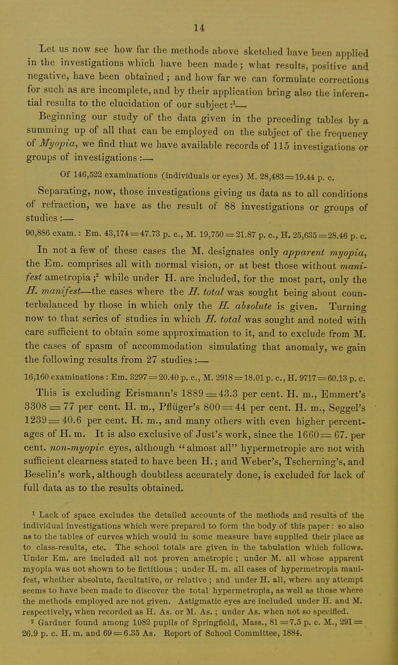 Let lis now see how far the methods above sketched have been applied in the investigations which have been made; what results, positive and negative, have been obtained ; and how far we can formulate corrections for such as are incomplete, and by their application bring also the inferen- tial results to the elucidation of our subject •} Beginning our study of the data given in the preceding tables by a summing up of all that can be employed on the subject of the frequency of Myopia, we find that we have available records of 115 investigations or groups of investigations :— Of 146,532 examinations (individuals or eyes) M. 28,453 = 19.44 p. c. Separating, now, those investigations giving us data as to all conditions of refraction, we have as the result of 88 investigations or groups of studies :— 90,886 exam.: Em. 43,174 = 47.73 p. c, M. 19,750 = 21.87 p, c., H. 25,635 = 28.46 p. c. In not a few of these cases the M. designates only apparent myopia, the Em. comprises all with normal vision, or at best those without mani- fest ametropia ;^ while under H. are included, for the most part, only the IT. manifest—the cases where the JI. total was sought being about coun- terbalanced by those in which only the II. absolute is given. Turning now to that series of studies in which H. total was sought and noted with care sufficient to obtain some approximation to it, and to exclude from M. the cases of spasm of accommodation simulating that anomaly, we gain the following results from 27 studies :— 16,160 examinations : Em. 3297 = 20.40 p. c., M. 2918 = 18.01 p. c.,H. 9717 = 60.13 p. c. This is excluding Erismann's 1889=43.3 per cent. H. m., Emmert's 3308 = 77 per cent. H. m., Pfliiger's 800 = 44 per cent. H. m., Seggel's 1239 = 40.6 per cent. H. m., and many others with even higher percent- ages of H. m. It is also exclusive of Just's work, since the 1660= 67. per cent, non-myopic eyes, although  almost all hypermetropic are not with sufficient clearness stated to have been H.; and Weber's, Tscherning's, and Beselin's work, although doubtless accurately done, is excluded for lack of full data as to the results obtained. 1 Lack of space excludes the detailed accounts of the methods and results of the individual investigations which were prepared to form the body of this paper: so also as to the tables of curves which would in some measure have supplied their place as to class-results, etc. The school totals are given in the tabulation which follows. Under Em. are included all not proven ametropic ; under M. all whose apparent myopia was not shown to be fictitious ; under H. m. all cases of hypermetropia mani- fest, whether absolute, facultative, or relative ; and under H. all, where any attempt seems to have been made to discover the total hypermetropia, as well as those where the methods employed are not given. Astigmatic eyes are included under H. and At. respectively, when recorded as H. As. or M. As.; under As. when not so specified. 2 Gardner found among 1082 pupils of Springfield, Mass., 81=7.5 p. c. M., 291 = 26.9 p. c. H. m. and 69 = 6.35 As. Report of School Committee, 1884.