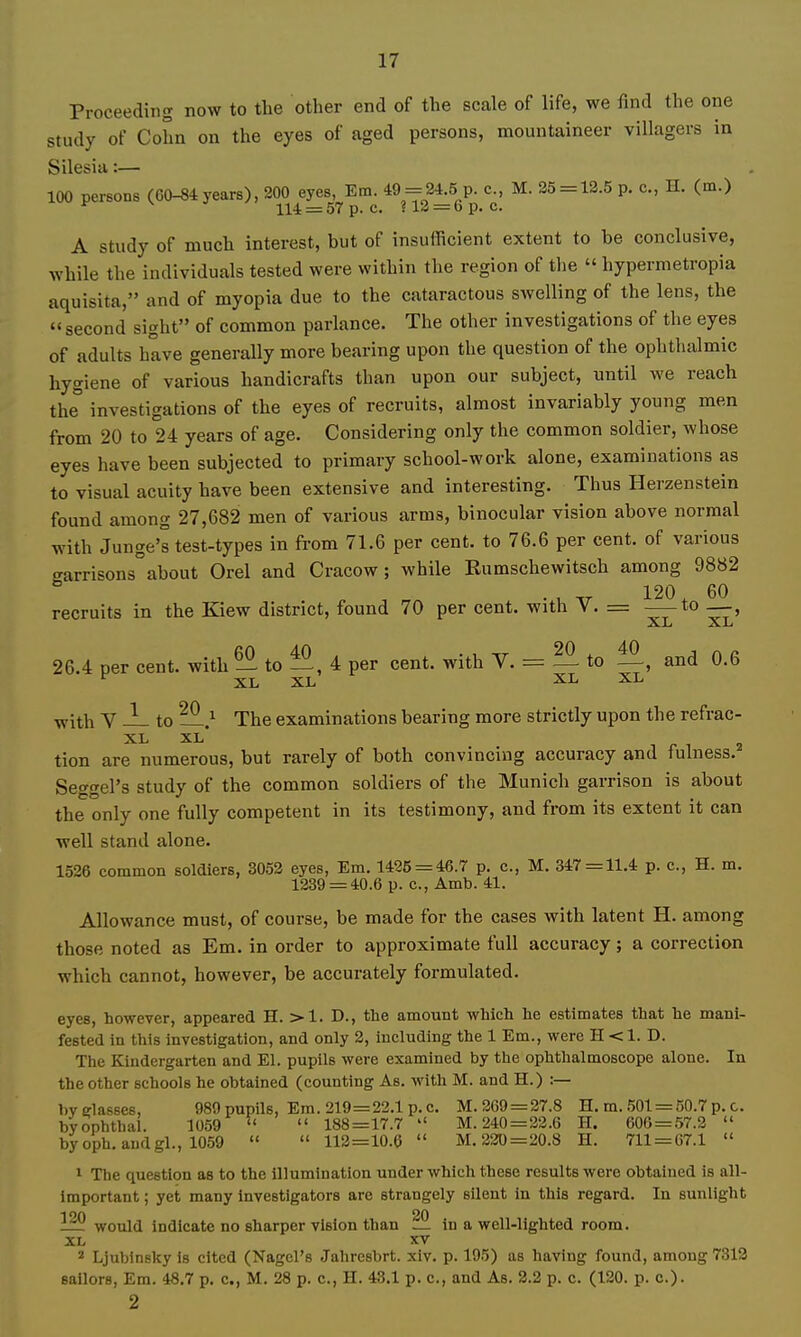 Proceeding now to the other end of the scale of life, we find the one study of Cohn on the eyes of aged persons, mountaineer villagers in Silesia:— 100 persons (60-84 years), 200 eyes, Em. 49-^24.5 p. c, M. 25=12.5 p. c, H. (m.) ^ 114 = 57 p. c. ?12 = 6p. c. A Study of much interest, but of insufficient extent to be conclusive, while the individuals tested were within the region of the  hypermetropia aquisita, and of myopia due to the cataractous swelling of the lens, the  second sight of common parlance. The other investigations of the eyes of adults have generally more bearing upon the question of the ophthalmic hygiene of various handicrafts than upon our subject, until we reach the investigations of the eyes of recruits, almost invariably young men from 20 to 24 years of age. Considering only the common soldier, whose eyes have been subjected to primary school-work alone, examinations as to visual acuity have been extensive and interesting. Thus Herzenstein found among 27,682 men of various arms, binocular vision above normal with Junge's test-types in from 71.6 per cent, to 76.6 per cent, of various garrisons about Orel and Cracow; while Eumschewitsch among 9882 . , „ 120 ^ 60 recruits in the Kiew district, found 70 per cent, with V. = _—to __, fiO 40 . , TT 20 , 40 J n I- 26.4 per cent, with — to 4 per cent, with V. = — to —, and O.b XL XL XL XL ■with V ^ to —J- The examinations bearing more strictly upon the refrac- tion are numerous, but rarely of both convincing accuracy and fulness. Seggel's study of the common soldiers of the Munich garrison is about the only one fully competent in its testimony, and from its extent it can well stand alone. 1526 common soldiers, 3052 eyes, Em. 1425 = 46.7 p. c, M. 347 = 11.4 p. c., H. m. 1239 = 40.6 p. c., Amb. 41. Allowance must, of course, be made for the cases with latent H. among those noted as Em. in order to approximate full accuracy; a correction which cannot, however, be accurately formulated. eyes, however, appeared H. >1. D., the amount which he estimates that he mani- fested in this investigation, and only 2, including the 1 Em., were H < 1. D. The Kindergarten and El. pupils were examined by the ophthalmoscope alone. In the other schools he obtained (counting As. with M. and H.) :— l)V glasses, 989 pupils, Em. 219=22.1 p. c. M. 269 = 27.8 H. m. .501 = 50.7 p. c. byophthai. 1059   188=17.7  M. 240 =22.6 H. 606 = 57.2  byoph. andgl., 1059   112=10.6  M. 220 = 20.8 H. 711 = 67.1  1 The question as to the illumination under which these results were obtained is all- important ; yet many Investigators are strangely silent in this regard. In sunlight 1^ would indicate no sharper vision than in a well-lighted room. XL XV 2 Ljubinsky is cited (Nagel's Jahresbrt. xlv. p. 195) as having found, among 7313 sailors, Era. 48.7 p. c, M. 28 p. c., H. 43.1 p. c, and As. 2.2 p. c. (120. p. c). 2