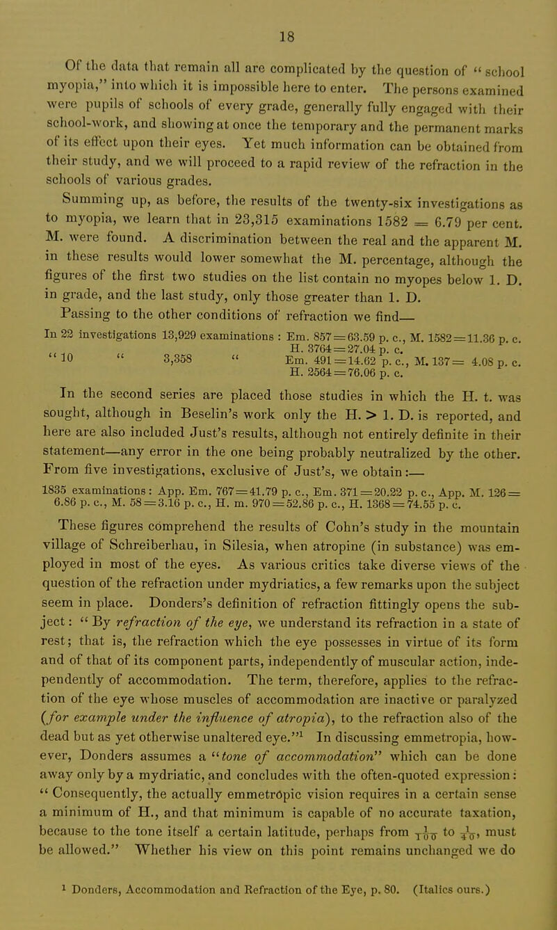 Of the data that remain all are complicated by the question of  school myopia, into which it is impossible here to enter. The persons examined were pupils of schools of every grade, generally fully engaged with their school-work, and showing at once the temporary and the permanent marks of its effect upon their eyes. Yet much information can be obtained from their study, and we will proceed to a rapid review of the refraction in the schools of various grades. Summing up, as before, the results of the twenty-six investigations as to myopia, we learn that in 23,315 examinations 1582 = 6.79 per cent. M. were found. A discrimination between the real and the apparent M. in these results would lower somewhat the M. percentage, although the figures of the first two studies on the list contain no myopes below 1. D. in grade, and the last study, only those greater than 1. D. Passing to the other conditions of refraction we find In 23 investigations 13,929 examinations : Em. 857 = 63.59 p. c, M. 1582 = 11 30 p c „ H. 3764 = 27.04 p. c. 10  8,358 '< Em. 491=14.62 p. c, M. 137= 4.08 p. c. H. 2564 = 76.06 p. c. In the second series are placed those studies in which the H. t. was sought, although in Beselin's work only the H. > 1. D. is reported, and here are also included Just's results, although not entirely definite in their statement—any error in the one being probably neutralized by the other. From five investigations, exclusive of Just's, we obtain:— 1835 examinations : App. Em. 767 = 41.79 p. c, Em. 371 = 20.22 p. c, App. M. 126 = 6.86 p. c, M. 58 = 3.16 p. c, H. m. 970 = 52.86 p. c., H. 1368 = 74.55 p. c. These figures comprehend the results of Cohn's study in the mountain village of Schreiberhau, in Silesia, when atropine (in substance) was em- ployed in most of the eyes. As various critics take diverse views of the question of the refraction under mydriatics, a few remarks upon the subject seem in place. Donders's definition of refraction fittingly opens the sub- ject :  By refraction of the eye, we understand its refraction in a state of rest; that is, the refraction which the eye possesses in virtue of its form and of that of its component parts, independently of muscular action, inde- pendently of accommodation. The term, therefore, applies to the refrac- tion of the eye whose muscles of accommodation are inactive or paralyzed (/or example under the influence of atropia), to the refraction also of the dead but as yet otherwise unaltered eye.^ In discussing emmetropia, how- ever, Bonders assumes a ^^tone of accommodation which can be done away only by a mydriatic, and concludes with the often-quoted expression:  Consequently, the actually emmetropic vision requires in a certain sense a minimum of H., and that minimum is capable of no accurate taxation, because to the tone itself a certain latitude, perhaps from -j-^-^ to 5^^, must be allowed. Whether his view on this point remains unchanged we do ^ Donders, Accommodation and Kefraction of the Eye, p. 80. (Italics ours.)