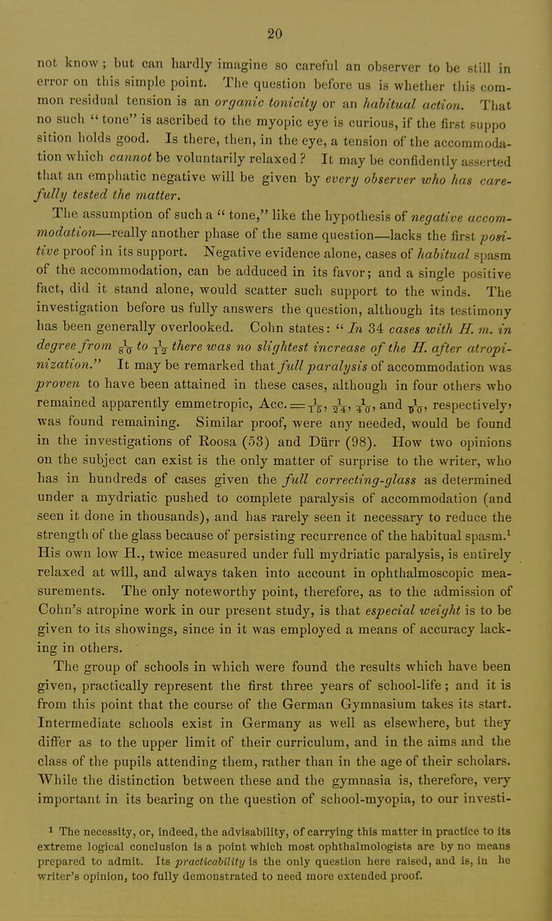 not know ; but can hardly imagine so careful an observer to be still in error on tliis simple point. The question before us is whether this com- mon residual tension is an organic tonicity or an habitual action. That no such tone is ascribed to the myopic eye is curious, if the first suppo sition holds good. Is there, then, in the eye, a tension of the accommoda- tion which cannot be voluntarily relaxed ? It may be confidently asserted that an emphatic negative will be given by every observer who has care- fully tested the matter. The assumption of such a  tone, like the hypothesis of negative accom- modation—really another phase of the same question—lacks the first posi- tive proof in its support. Negative evidence alone, cases of habitual spasm of the accommodation, can be adduced in its favor; and a single positive fact, did it stand alone, would scatter such support to the winds. The investigation before us fully answers the question, although its testimony has been generally overlooked. Cohn states:  In 34 cases with H. m. in degree from to -^^ there was no slightest increase of the H. after atropi- nization. It may be remarked that/ii// paralysis of accommodation was proven to have been attained in these cases, although in four others who remained apparently emmetropic, Acc. = yL, and respectivelyj was found remaining. Similar proof, were any needed, would be found in the investigations of Roosa (53) and Durr (98). How two opinions on the subject can exist is the only matter of surprise to the writer, who has in hundreds of cases given the full correcting-glass as determined under a mydriatic pushed to complete paralysis of accommodation (and seen it done in thousands), and has rarely seen it necessary to reduce the strength of the glass because of persisting recurrence of the habitual spasm.^ His own low H., twice measured under full mydriatic paralysis, is entirely relaxed at will, and always taken into account in ophthalmoscopic mea- surements. The only noteworthy point, therefore, as to the admission of Cohn's atropine work in our present study, is that especial weight is to be given to its showings, since in it was employed a means of accuracy lack- ing in others. The group of schools in which were found the results which have been given, practically represent the first three years of school-life; and it is from this point that the course of the German Gymnasium takes its start. Intermediate schools exist in Germany as well as elsewhere, but they differ as to the upper limit of their curriculum, and in the aims and the class of the pupils attending them, rather than in the age of their scholars. While the distinction between these and the gymnasia is, therefore, very important in its bearing on the question of school-myopia, to our investi- 1 The necessity, or, indeed, the advisability, of carrying this matter In practice to its extreme logical conclusion is a point which most ophthalmologists are by no means prepared to admit. Its practicability is the only question here raised, and is, in he writer's opinion, too fully demonstrated to need more extended proof.