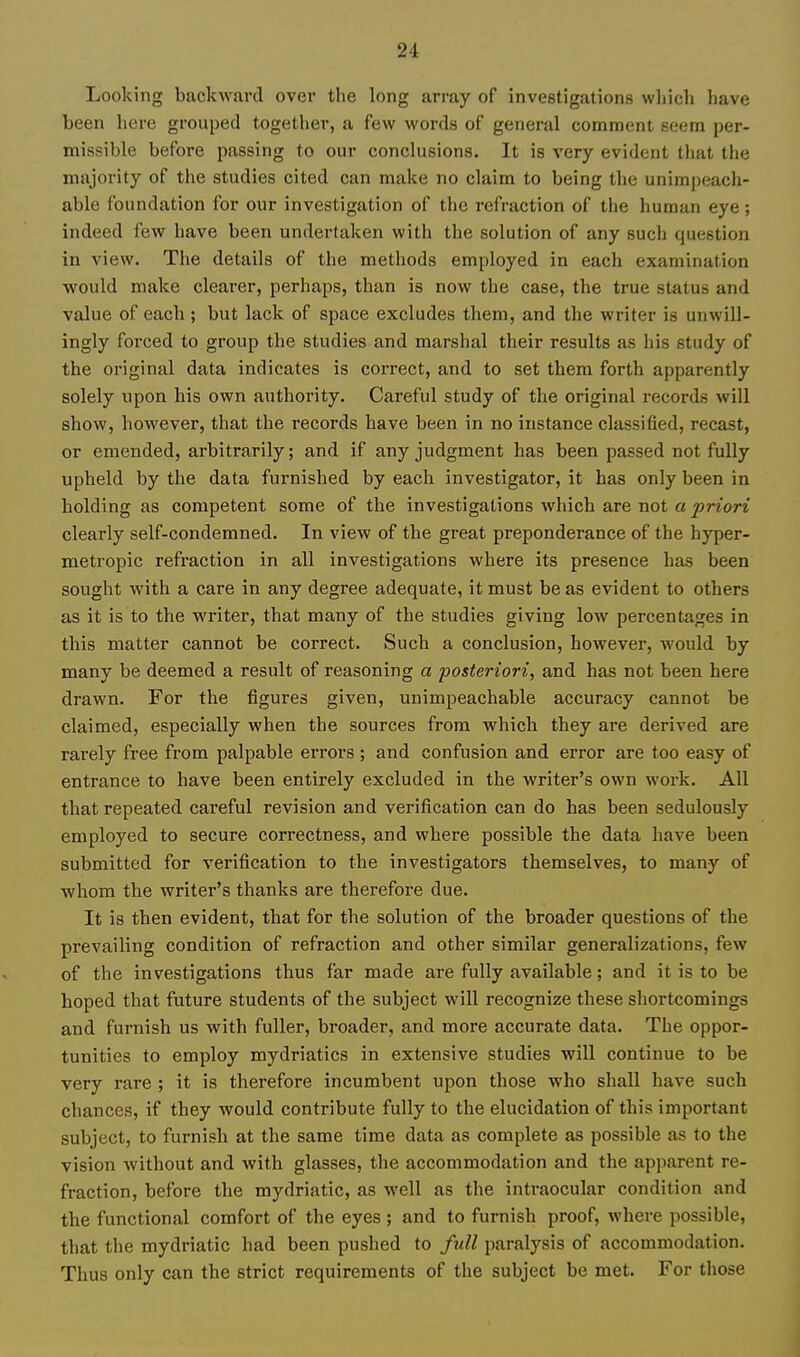 Looking backward over the long array of investigations wliich have been here grouped together, a few words of general comment seera per- missible before passing to our conclusions. It is very evident that the majority of the studies cited can make no claim to being the unimpeach- able foundation for our investigation of the refraction of the human eye; indeed few have been undertaken with the solution of any such question in view. The details of the methods employed in each examination would make clearer, perhaps, than is now the case, the true status and value of each ; but lack of space excludes them, and the writer is unwill- ingly forced to group the studies and marshal their results as his study of the original data indicates is correct, and to set them forth apparently solely upon his own authority. Careful study of the original records will show, however, that the records have been in no instance classified, recast, or emended, arbitrarily; and if any judgment has been passed not fully upheld by the data furnished by each investigator, it has only been in holding as competent some of the investigations which are not a priori clearly self-condemned. In view of the great preponderance of the hyper- metropic refraction in all investigations where its presence has been sought with a care in any degree adequate, it must be as evident to others as it is to the writer, that many of the studies giving low percentages in this matter cannot be correct. Such a conclusion, however, would by many be deemed a result of reasoning a 'posteriori., and has not been here drawn. For the figures given, unimpeachable accuracy cannot be claimed, especially when the sources from which they are derived are rarely free from palpable errors ; and confusion and error are too easy of entrance to have been entirely excluded in the writer's own work. All that repeated careful revision and verification can do has been sedulously employed to secure correctness, and where possible the data have been submitted for verification to the investigators themselves, to many of whom the writer's thanks are therefore due. It is then evident, that for the solution of the broader questions of the prevailing condition of refraction and other similar generalizations, few of the investigations thus far made are fully available; and it is to be hoped that future students of the subject will recognize these shortcomings and furnish us with fuller, broader, and more accurate data. The oppor- tunities to employ mydriatics in extensive studies will continue to be very rare ; it is therefore incumbent upon those who shall have such chances, if they would contribute fully to the elucidation of this important subject, to furnish at the same time data as complete as possible as to the vision without and with glasses, the accommodation and the apparent re- fraction, before the mydriatic, as well as the intraocular condition and the functional comfort of the eyes ; and to furnish proof, where possible, that the mydriatic had been pushed to full paralysis of accommodation. Thus only can the strict requirements of the subject be met. For those