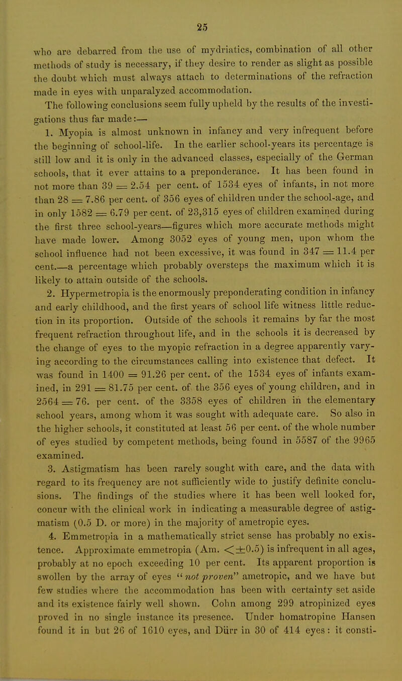 who are debarred from the use of mydriatics, combination of all other methods of study is necessary, if they desire to render as slight as possible the doubt which must always attach to determinations of the refraction made in eyes with unparalyzed accommodation. The following conclusions seem fully upheld by the results of the investi- gations thus far made:— 1. Myopia is almost unknown in infancy and very infrequent before the beginning of school-life. In the earlier school-years its percentage is still low and it is only in the advanced classes, especially of the German schools, that it ever attains to a preponderance. It has been found in not more than 39 = 2.54 per cent, of 1534 eyes of infants, in not more than 28 = 7.86 per cent, of 356 eyes of children under the school-age, and in only 1582 = 6.79 percent, of 23,315 eyes of children examined during the first three school-years—figures which more accurate methods might have made lower. Among 3052 eyes of young men, upon whom the school influence had not been excessive, it was found in 347 = 11.4 per cent a percentage which probably oversteps the maximum which it is likely to attain outside of the schools. 2. Hypermetropia is the enormously preponderating condition in infancy and early childhood, and the first years of school life witness little reduc- tion in its proportion. Outside of the schools it remains by far the most frequent refraction throughout life, and in the schools it is decreased by the change of eyes to the myopic refraction in a degree apparently vary- ing according to the circumstances calling into existence that defect. It was found in 1400 = 91.26 per cent, of the 1534 eyes of infants exam- ined, in 291 = 81.75 per cent, of the 356 eyes of young children, and in 2564 = 76. per cent, of the 3358 eyes of children in the elementary school years, among whom it was sought with adequate care. So also in the higher schools, it constituted at least 56 per cent, of the whole number of eyes studied by competent methods, being found in 5587 of the 9965 examined. 3. Astigmatism has been rarely sought with care, and the data with regard to its frequency are not sufficiently wide to justify definite conclu- sions. The findings of the studies where it has been well looked for, concur with the clinical work in indicating a measurable degree of astig- matism (0.5 D. or more) in the majority of ametropic eyes. 4. Emmetropia in a mathematically strict sense has probably no exis- tence. Approximate emmetropia (Am. <±0.5) is infrequent in all ages, probably at no epoch exceeding 10 per cent. Its apparent proportion is swollen by the array of eyes  not proven ametropic, and we have but few studies where the accommodation has been with certainty set aside and its existence fairly well shown. Cohn among 299 atropinized eyes proved in no single instance its presence. Under homatropine Hansen found it in but 26 of 1610 eyes, and Diirr in 30 of 414 eyes: it consti-