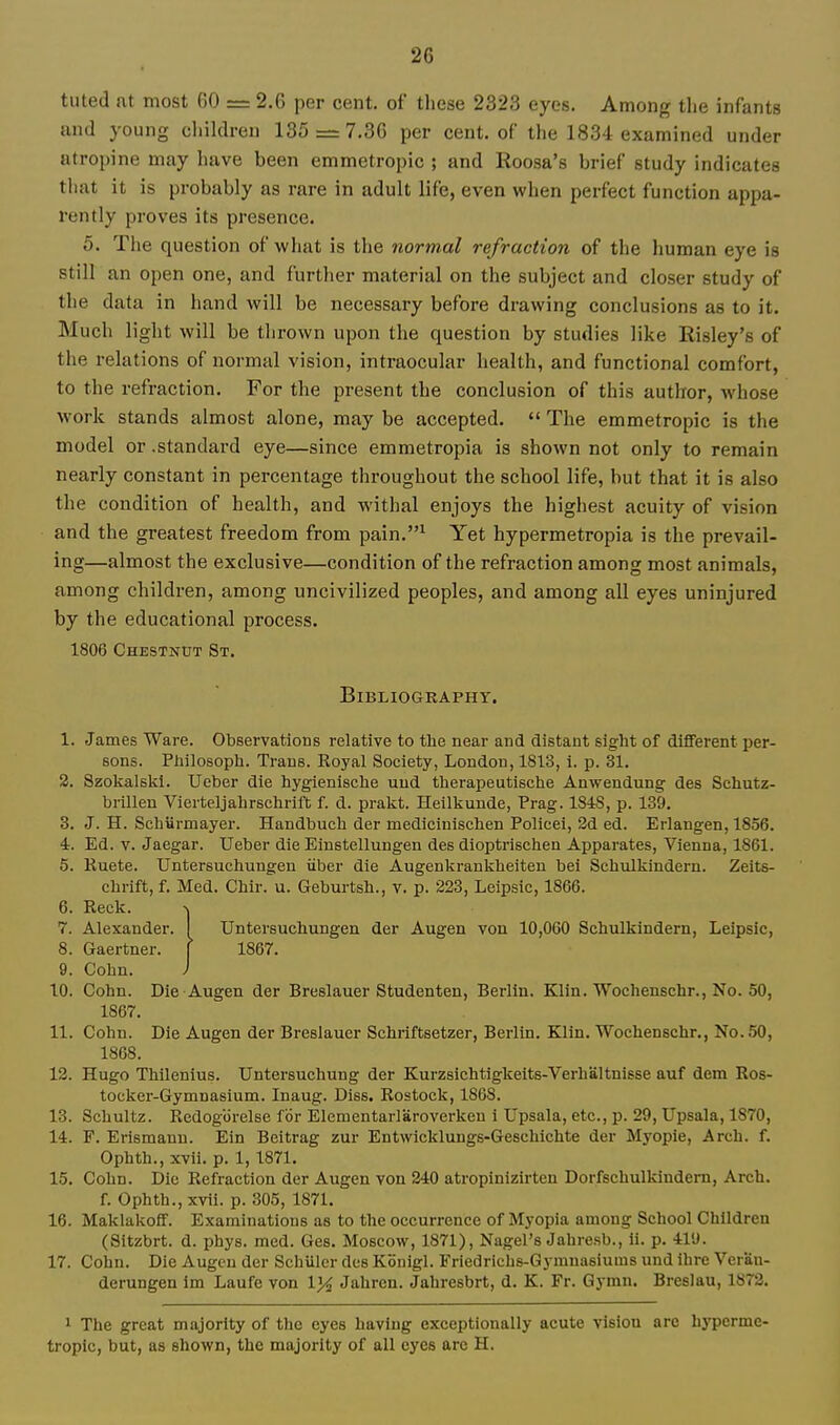 tuted at most 60 = 2.6 per cent, of these 2323 eyes. Among the infants and young children 185 = 7.36 per cent, of the 1834 examined under atropine may have been emmetropic ; and Roosa's brief study indicates that it is probably as rare in adult life, even when perfect function appa- rently proves its presence. 5. The question of what is the normal refraction of the human eye is still an open one, and furtlier material on the subject and closer study of the data in hand will be necessary before drawing conclusions as to it. Much light will be thrown upon the question by studies like Risley's of the relations of normal vision, intraocular health, and functional comfort, to the refraction. For the present the conclusion of this author, whose work stands almost alone, may be accepted.  The emmetropic is the model or .standard eye—since emmetropia is shown not only to remain nearly constant in percentage throughout the school life, but that it is also the condition of health, and withal enjoys the highest acuity of vision and the greatest freedom from pain.^ Yet hypermetropia is the prevail- ing—almost the exclusive—condition of the refraction among most animals, among children, among uncivilized peoples, and among all eyes uninjured by the educational process. 1806 Chestnut St. Bibliography. 1. James Ware. Observations relative to the near and distant sight of diflFerent per- sons. Pliilosoph. Trans. Koyal Society, London, 1813, i. p. 31. 2. Szolialski. Ueber die hygienische uud therapeutische Anwendung des Sehutz- brillen Vierteljabrschrift f. d. prakt. Heilkunde, Prag. 1848, p. 139. 3. J. H. Scbiirmayer. Handbucb der mediciniscben Polieei, 3d ed. Erlangen, 1856. 4. Ed. v. Jaegar. Ueber die Einstellungen des dioptrischen Apparates, Vienna, 1861. 5. Ruete. Untersuchungen iiber die Augenkrankbeiten bei Scbulkindern. Zeits- cbrift, f. Med. Chir. u. Geburtsb., v. p. 223, Leipsic, 1866. 6. Reck. -V 7. Alexander. I Untersuchungen der Augen von 10,060 Scbulkindern, Leipsic, 8. Gaertner. [ 1867. 9. Cohn. ) 10. Gobn. Die Augen der Breslauer Studenten, Berlin. Klin. Wochenschr., No. 50, 1867. 11. Cohn. Die Augen der Breslauer Schriftsetzer, Berlin. Klin. Wochenschr., No. 50, 1868. 12. Hugo Thilenius. Untersuchung der Kurzsicbtigkeits-Verhaltnisse auf dem Ros- tocker-Gymnasium. Inaug. Diss. Rostock, 1868. 13. Scbultz. Redogorelse for Elementarlaroverkeu i Upsala, etc., p. 29, Upsala, 1870, 14. F. Erismann. Ein Bcitrag zur Entwicklungs-Geschichte der Myopie, Arch. f. Ophth., xvii. p. 1,1871. 15. Cohn. Die Refraction der Augen von 240 atropinizirten Dorfschulkindem, Arch. f. Ophth., xvii. p. 805, 1871. 16. Maklakoff. Examinations as to the occurrence of Myopia among School Children (Sitzbrt. d. phys. med. Ges. Moscow, 1871), Nagel's Jabresb., ii. p. 41'J. 17. Cohn. Die Augcu der Schiller des Konigl. Friedrichs-Gymnasiums und ibre Veran- derungen im Laufe von IJ^ Jahren. Jahresbrt, d. K. Fr. Gymn. Breslau, 1872. 1 The great majority of the eyes having exceptionally acute vision arc hyperme. tropic, but, as shown, the majority of all eyes arc H.