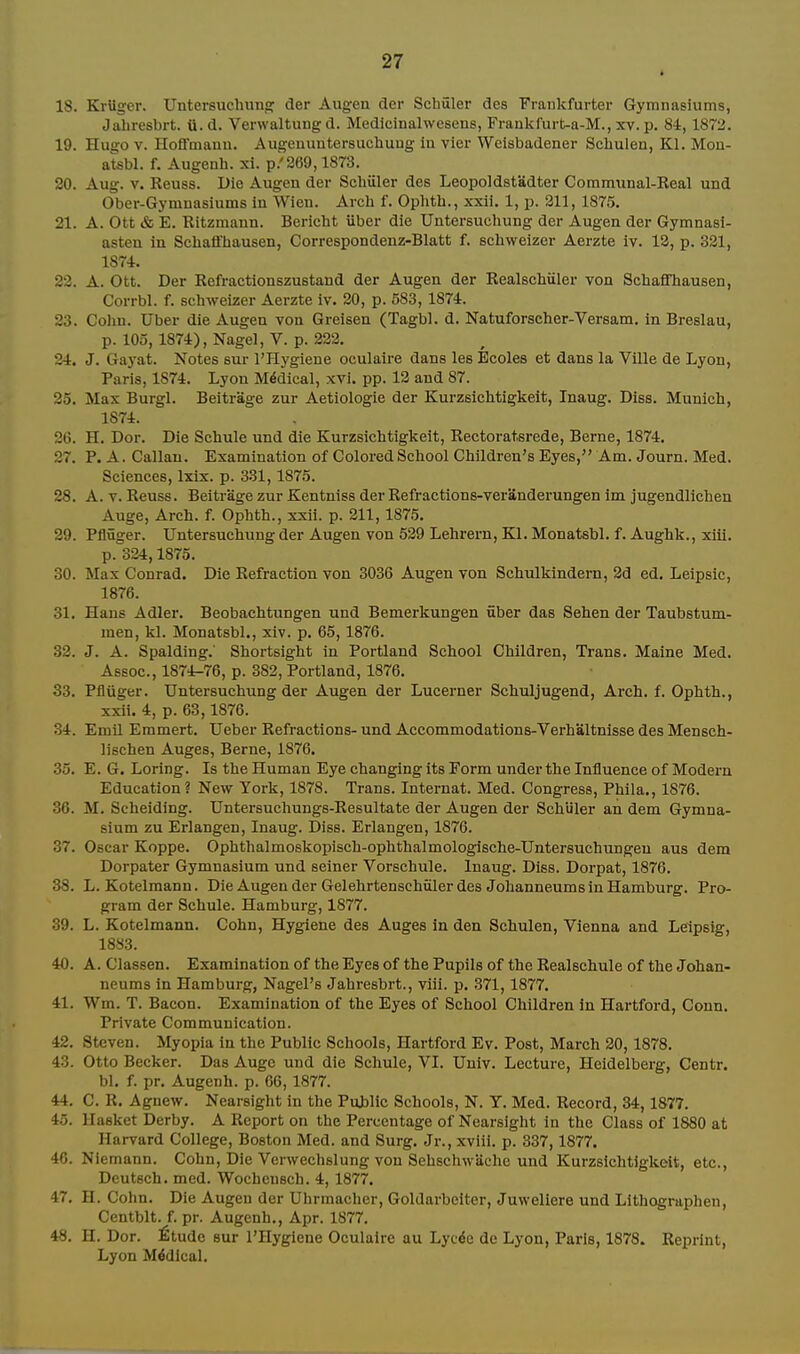 18. Kriiger. Untersuchimp; der Augea der Schuler des Frankfurter Gymnasiums, Jahresbrt. U.d. Verwaltung d. Medicinalwesens, Frankl'urt-a-M., xv. p. 8i, 1872. 19. Hugo V. Hoflfmanu. Augenuntersuchung In vier Welsbadener Schulen, Kl. Mon- atsbl. f, Augenh. xi. p.'269,1873. 20. Aug. V. Keuss. Die Augen der Schuler des Leopoldstadter Communal-Real und Ober-Gymnasiums in Wien. Arch f. Ophth., xxii. 1, p. 211, 1875. 21. A. Ott & E. Ritzmann. Bericht Uber die Untersuchung der Augen der Gymnasi- asten in Schaffhausen, Correspondenz-Blatt f. schweizcr Aerzte iv. 12, p. 321, lS7i. 23. A. Ott. Der Refractionszustand der Augen der Realschiiler von Schaffhausen, Corrbl. f. schweizer Aerzte iv. 20, p. 583, 1874. 23. Colm. Uber die Augen von Greisen (Tagbl. d. Natuforscher-Versam. in Breslau, p. 103,1874), Nagel, V. p. 222. 2-4. J. Gayat. Notes sur I'Hygiene oculaire dans les Bcoles et dans la Ville de Lyon, Paris, 1874. Lyon Medical, xvi. pp. 12 and 87. 25. Mas Burgl. Beitrage zur Aetiologle der Kurzsichtigkeit, Inaug. Diss. Munich, 1874. 26. H. Dor. Die Schule und die Kurzsichtigkeit, Rectoratsrede, Berne, 1874. 27. P. A. Callau. Examination of Colored School Children's Eyes, Am. Journ. Med. Sciences, Ixix. p. 331,1875. 28. A. V. Reuse. Beitrage zur Kentniss der Refractions-veranderungen im jugendlichen Auge, Arch. f. Ophth., xxii. p. 211,1875. 29. Pfluger. Untersuchung der Augen von 629 Lehrern, Kl. Monatsbl. f. Aughk., xiii. p. 324,1875. 30. Max Conrad. Die Refraction von 3036 Augen von Schulkindern, 2d ed. Lelpsic, 1876. 31. Hans Adler. Beobachtungen und Bemerkungen fiber das Sehen der Taubstum- men, kl. Monatsbl., xiv. p. 65, 1876. 32. J. A. Spalding.' Shortsight in Portland School Children, Trans. Maine Med. Assoc., 1874-76, p. 382, Portland, 1876. 33. Pfluger. Untersuchung der Augen der Lucerner Schuljugend, Arch. f. Ophth., xxii. 4, p. 63,1876. 34. Emil Emmert. Ueber Refractions- und Accommodations-Verhaltnisse des Mensch- lischen Auges, Berne, 1876. 35. E. 6. Loring. Is the Human Eye changing its Form under the Influence of Modern Education? New York, 1878. Trans. Internat. Med. Congress, Phila., 1876. 36. M. Scheiding. Untersuehungs-Resultate der Augen der Schiiler an dem Gymna- sium zu Erlangen, Inaug. Diss. Erlangen, 1876. 37. Oscar Koppe. Ophthalmoskopisch-ophthalmologische-Untersuchungeu aus dem Dorpater Gymnasium und seiner Vorschule. Inaug. Diss. Dorpat, 1876. 38. L. Kotelmann. Die Augen der Gelehrtenschviler des Johanneums in Hamburg. Pro- gram der Schule. Hamburg, 1877. 39. L. Kotelmann. Cohn, Hygiene des Auges in den Schulen, Vienna and Leipsig, 1883. 40. A. Classen. Examination of the Eyes of the Pupils of the Realschule of the Johan- neums in Hamburg, Nagel's Jahresbrt., viii. p. 371,1877. 41. Wm. T. Bacon. Examination of the Eyes of School Children in Hartford, Conn, Private Communication. 42. Steven. Myopia in the Public Schools, Hartford Ev. Post, March 20,1878. 43. Otto Becker. Das Auge und die Schule, VI. Univ. Lecture, Heidelberg, Centr. bl. f. pr. Augenh. p. 66,1877. 44. C. R. Agnew. Nearsight in the Pujilic Schools, N. Y. Med. Record, 34,1877. 45. Hasket Derby. A Report on the Percentage of Nearsight in the Class of 1880 at Harvard College, Boston Med. and Surg. Jr., xviii. p. 337,1877. 40. Niemann. Cohn, Die Verwechslung von Sehschwiiche und Kurzsichtigkeit, etc., Deutsch. med. Wochensch. 4,1877. 47. H. Cohn. Die Augen der Uhrmacher, Goldarbeiter, Juweliere und Lithographen, Centblt. f. pr. Augenh., Apr. 1877, 48. H. Dor. ^tudc sur I'Hygiene Oculaire au Lyc^e de Lyon, Paris, 1878. Reprint, Lyon Medical,