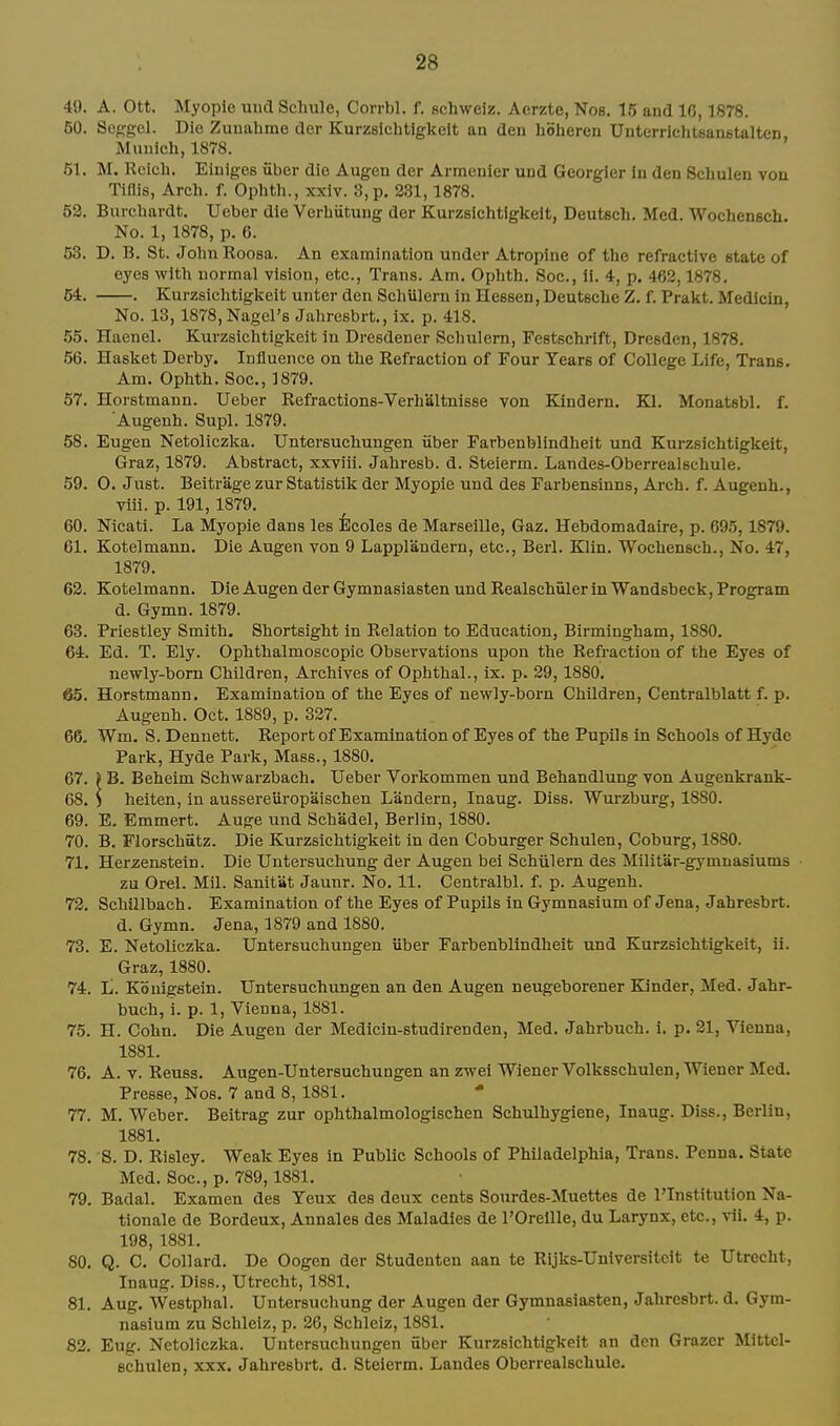 49. A. Ott. Myopic uiid Schule, Corrbl. f. schweiz. Aerzte, Nos. 15 and 10,1878. 50. Sefjgel. Die Zuualime der Kurzslchtlgkelt au den hohercn UnterrichtsanetalteD, Munich, 1878. 51. M. Reich. Einiges uber die Augen der Armenier und Georgler in den Schulen von Tlflis, Arch. f. Ophth., xxlv. 3, p. 231,1878. 53. Burchardt. Ueber die Verhiitung der Kurzslchtlgkelt, Deutsch. Med. Wochensch. No. 1, 1878, p. 6. 53. D. B. St. John Roosa. An examination under Atropine of the refractive state of eyes with normal vision, etc., Trans. Am. Ophth. Soc, 11. 4, p. 462,1878, 54. . Kurzslchtlgkelt unter den Schillern in Heseen, Deutsche Z. f. Prakt. Medlcln, No. 13,1878,Nagel'B Jahresbrt., Ix. p. 418. .55. Haenel. Kurzsichtigkeit In Dresdener Schulem, Festschrift, Dresden, 1878. .56. Basket Derby. Influence on the Refraction of Four Tears of College Life, Trans. Am. Ophth. Soc, 1879. 57. Horstmann. Ueber Refractions-Verhaltnisse von Kindern. Kl. Monatsbl. f. Augenh. Supl. 1879. 58. Eugen Netoliczlja. Untersuchungen iiber Farbenblindhelt und Kurzsichtigkeit, Graz, 1879. Abstract, xxviii. Jahresb. d. Steierm. Landes-Oberrealschule. 59. O. Just. Beitrage zur Statistik der Myopie uud des Farbensinns, Arch. f. Augeuh., vlii. p. 191, 1879. 60. Nicati. La Myopie dans les Ecoles de Marseille, Gaz. Hebdomadaire, p. 695,1879. 61. Kotelmann. Die Augen von 9 Lapplandern, etc., Berl. Klin. Wochensch., No. 47, 1879. 63. Kotelmann. Die Augen der Gymnasiasten und Realschiiler in Wandsbeck, Program d. Gymn. 1879. 63. Priestley Smith. Shortsight in Relation to Education, Birmingham, 1880. 64. Ed. T. Ely. Ophthalmoscopic Observations upon the Refraction of the Eyes of newly-born Children, Archives of Ophthal., ix. p. 39, 1880, 63. Horstmann. Examination of the Eyes of newly-born Children, Centralblatt f. p. Augenh. Oct. 1889, p. 337. 66. Wm, S. Dennett. Report of Examination of Eyes of the Pupils in Schools of Hyde Park, Hyde Park, Mass., 1880. 67. ) B. Beheim Schwarzbach. Ueber Vorkommen und Behandlung von Augenkrank- 68. ) heiten, in aussereiiropaischen Landern, Inaug. Diss. Wurzburg, 1880. 69. E. Emmert. Auge und Schadel, Berlin, 1880. 70. B. Florschutz. Die Kurzsichtigkeit in den Coburger Schulen, Coburg, 1880. 71. Herzenstein. Die Untersuchung der Augen bei Schiilern des Militar-gymnasiums • zu Orel. Mil. Sanitat Jaunr. No. 11. Centralbl. f. p. Augenh. 72. Schillbach. Examination of the Eyes of Pupils in Gymnasium of Jena, Jahresbrt. d. Gymn. Jena, 1879 and 1880. 73. E. Netoliczka. Untersuchungen iiber Farbenblindheit und Kurzsichtigkeit, ii. Graz, 1880. 74. L. Kbuigstein. Untersuchungen an den Augen neugeborener Kinder, Med. Jahr- buch, 1. p. 1, Vienna, 1881. 75. H. Cohn. Die Augen der Medicin-studlrenden, Med, Jahrbuch. i. p. 31, Vienna, 1881. 76. A. V. Reuss. Augen-Untersuchungen an zwel Wiener Volksschulen, Wiener Med, Presse, Nos. 7 and 8, 1881. 77. M. Weber. Beitrag zur ophthalmologischen Schulhygiene, Inaug. Diss., Berlin, 1881. 78. 8. D. Risley. Weak Eyes in Public Schools of Philadelphia, Trans. Penna. State Med. Soc, p. 789,1881. 79. Badal. Examen des Yeux des deux cents Sourdes-Muettes de I'lnstitution Na- tlonale de Bordeux, Annales des Maladies de I'Orellle, du Larynx, etc., vil. 4, p. 198, 1881. 80. Q. C. Collard. De Oogen der Studenten aan te Rijks-Unlversitcit te Utrecht, Inaug. Diss., Utrecht, 1881. 81. Aug. Westphal. Untersuchung der Augen der Gymnasiasten, Jahresbrt. d. Gym- nasium zu Schleiz, p. 36, Schleiz, 1881. 82. Eug. Netoliczka. Untersuchungen iiber Kurzsichtigkeit an den Grazer Mittcl- Bchulen, xxx. Jahresbrt. d. Steierm. Landes Oberrealschule.