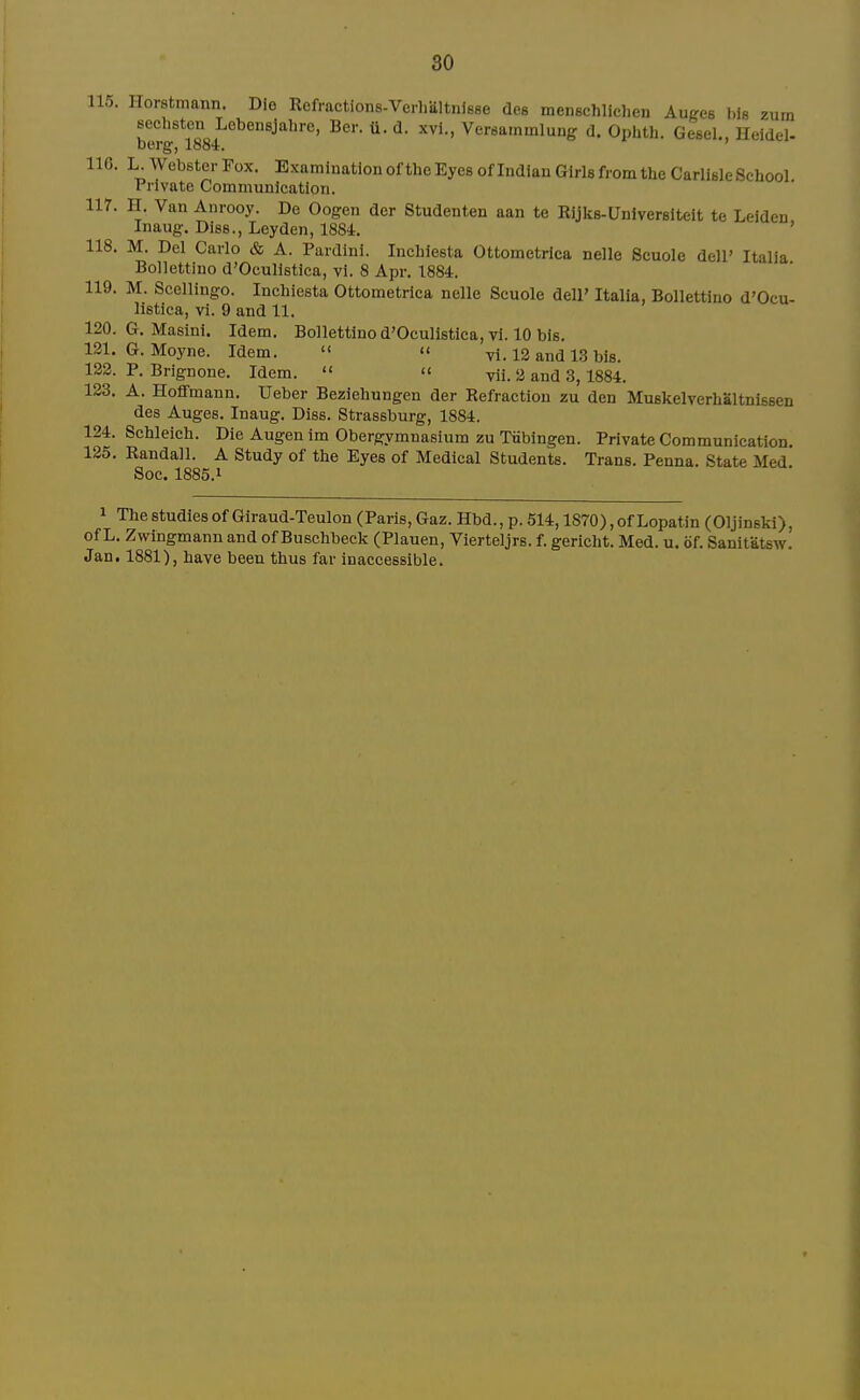 115. Ilorstmann. Die Refractions-Verhiiltnlsee des menBchlichen Auges liie zum sechsten Lobensjahre, Ber. ti. d. xvi., Versarnmlung d. Ophth. Gesel., Heidel- berg, 1884. ' 116. L. Webster Fox. Examination of the Eyes of Indian Girls from the Carlisle School Private Communication, nr. H. Van Anrooy. De Oogen der Studenten aan te Rijks-Unlverslteit te Leiden Inaug. Diss., Leyden, 1884. ' 118. M. Del Carlo & A. Pardini. Inchiesta Ottometrica nelle Scuole dell' Italia Bollettino d'Oculistica, vi. 8 Apr. 1884. 119. M. Scellingo. Inchiesta Ottometrica nelle Scuole dell' Italia, Bollettino d'Ocu- listica, vi. 9 and 11. 120. G. Masini. Idem. Bollettino d'Oculistica, vi. 10 bis. 131. G. Moyne. Idem.   vi. 12 and 13 bis. 132. P. Brignone. Idem.  » vii. 2 and 3, 1884. 123. A. Hoffmann. Ueber Beziehnngen der Refraction zu den Muskelverhaltnissen des Auges. Inaug. Diss. Strassburg, 1884. 124. Schleieh. Die Augenim Obergymnasium zu Tubingen. Private Communication. 125. Randall. A Study of the Eyes of Medical Students. Trans. Penna. State Med Soc. 1885.1 1 The studies of Giraud-Teulon (Paris, Gaz. Hbd., p. 514,1870),of Lopatin (Oljinski), of L. Zwingmann and of Buschbeck (Plauen, Vierteljrs. f. gerlcht. Med. u. of. Sanitatsw. Jan. 1881), have been thus far inaccessible.