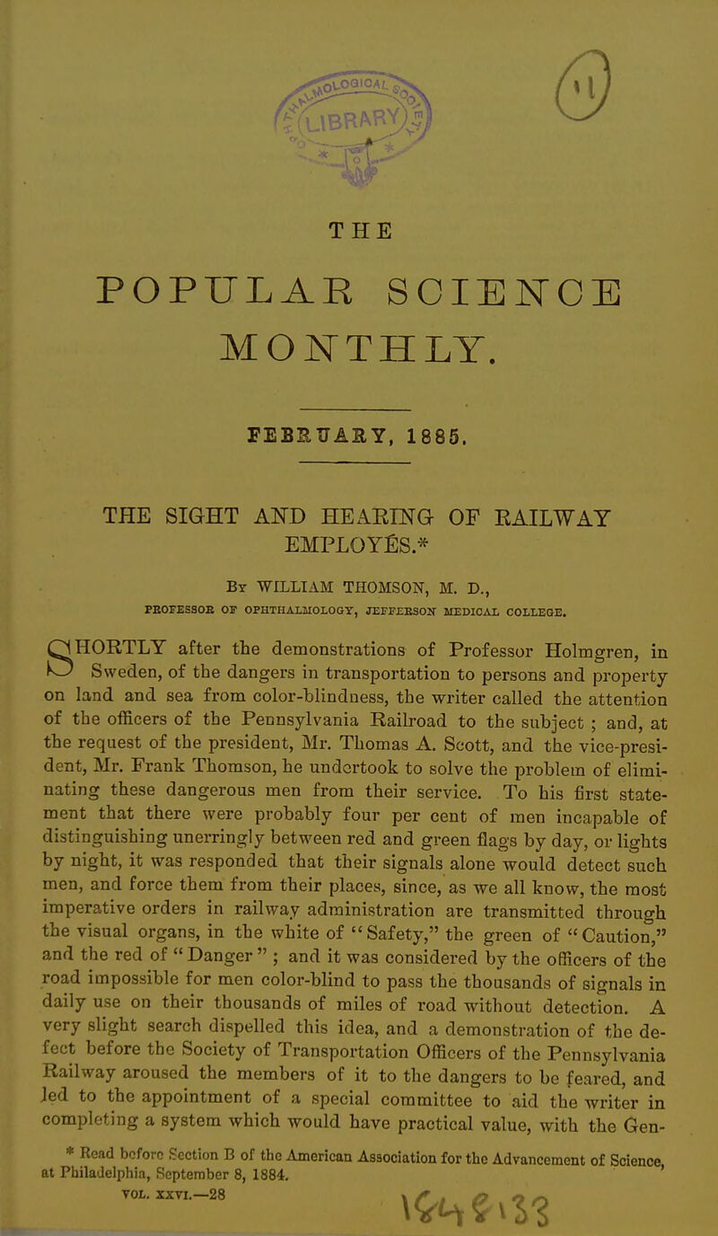 THE POPULAR SCIENCE MONTHLY. FEBSUAIIY, 1885. THE SIGHT AND HEAEING OF EAILWAY EMPLOYES * By WILLIAM THOMSON, M. D., PEOFESSOB Off OPHTHALMOLOGY, JEFFEBSOIT MEDICAL COLLEaE, SHORTLY after the demonstrations of Professor Holmgren, in Sweden, of the dangers in transportation to persons and property on land and sea from color-blindness, the writer called the attention of the officers of the Pennsylvania Railroad to the subject ; and, at the request of the president, Mr, Thomas A. Scott, and the vice-presi- dent, Mr. Frank Thomson, he undertook to solve the problem of elimi- nating these dangerous men from their service. To his first state- ment that there were probably four per cent of men incapable of distinguishing unerringly between red and green flags by day, or lights by night, it was responded that their signals alone would detect such men, and force them from their places, since, as we all know, the most imperative orders in railway administration are transmitted through the visual organs, in the white of Safety, the green of Caution, and the red of  Danger  ; and it was considered by the officers of the road impossible for men color-blind to pass the thousands of signals in daily use on their thousands of miles of road without detection. A very slight search dispelled this idea, and a demonstration of the de- fect before the Society of Transportation Officers of the Pennsylvania Railway aroused the members of it to the dangers to be feared, and Jed to the appointment of a special committee to aid the writer in completing a system which would have practical value, with the Gen- * Read before Section B of the American Association for the Advancement of Science at Philadelphia, September 8, 1884. *