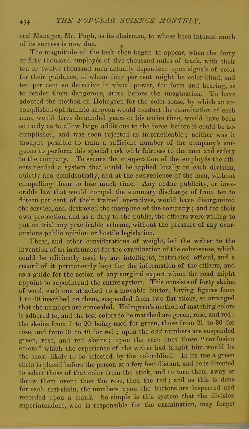 eral Manager, Mr. Pugb, as its chairman, to whose keen interest much of its success is now due. ^ The magnitude of the task then began to appear, when the forty or fifty thousand employes of five thousand miles of track, v/ith their ten or twelve thousand men actually dependent upon signals of color for their guidance, of whom four per cent might be color-blind, and ten per cent so defective in visual power, for form and hearing, as to render them dangerous, arose before the imagination. To have adopted the method of Holmgren for the color-sense, by which an ac- complished ophthalmic surgeon would conduct the examination of each man, would have demanded years of his entire time, would have been so tardy as to allow large additions to the force before it could be ac- complished, and was soon rejected as impracticable ; neither was it thought possible to train a sufficient number of the company's sur- geons to perform this special task with fairness to the men and safety to the company. To secure the co-operation of the employes the offi- cers needed a system that could be applied locally on each division, quietly and confidentially, and at the convenience of the men, without compelling them to lose much time. Any undue publicity, or inex- orable law that would comiDel the summary discharge of from ten to fifteen per cent of their trained operatives, would have disorganized the service, and destroyed the discipline of the company ; and for their own protection, and as a duty to the public, the ofiicers were willing to put on trial any practicable scheme, without the pressure of any over- anxious public opinion or hostile legislation. These, and other considerations of weight, led the writer to the invention of an instrument for the examination of the color-sense, which could be efficiently used by any intelligent, instructed official, and a record of it permanently kept for the information of the officers, and as a guide for the action of any surgical expert whom the road might appoint to superintend the entii-e system. This consists of forty skeins of wool, each one attached to a movable button, having figures from 1 to 40 inscribed on them, suspended from two flat sticks, so arranged that the numbers are concealed. Holmgren's method of matching colors is adhered to, and the test-colors to be matched are green, rose, and red : the skeins from 1 to 20 being used for green, those from 21 to 30 for rose, and from 31 to 40 for red ; upon the odd numbers are suspended green, rose, and red skeins; upon the even ones those  confusion colors  which the experience of the writer had taught him would be the most likely to be selected by the color-blind. In its use a green skein is placed before the person at a few feet distant, and he is directed to select those of that color from the stick, and to turn them away or throw them over ; then the rose, then the red ; and as this is done for each test-skein, the numbers upon the buttons are inspected and recorded upon a blank. So simple is this system that the division superintendent, who is responsible for the examination, may forget