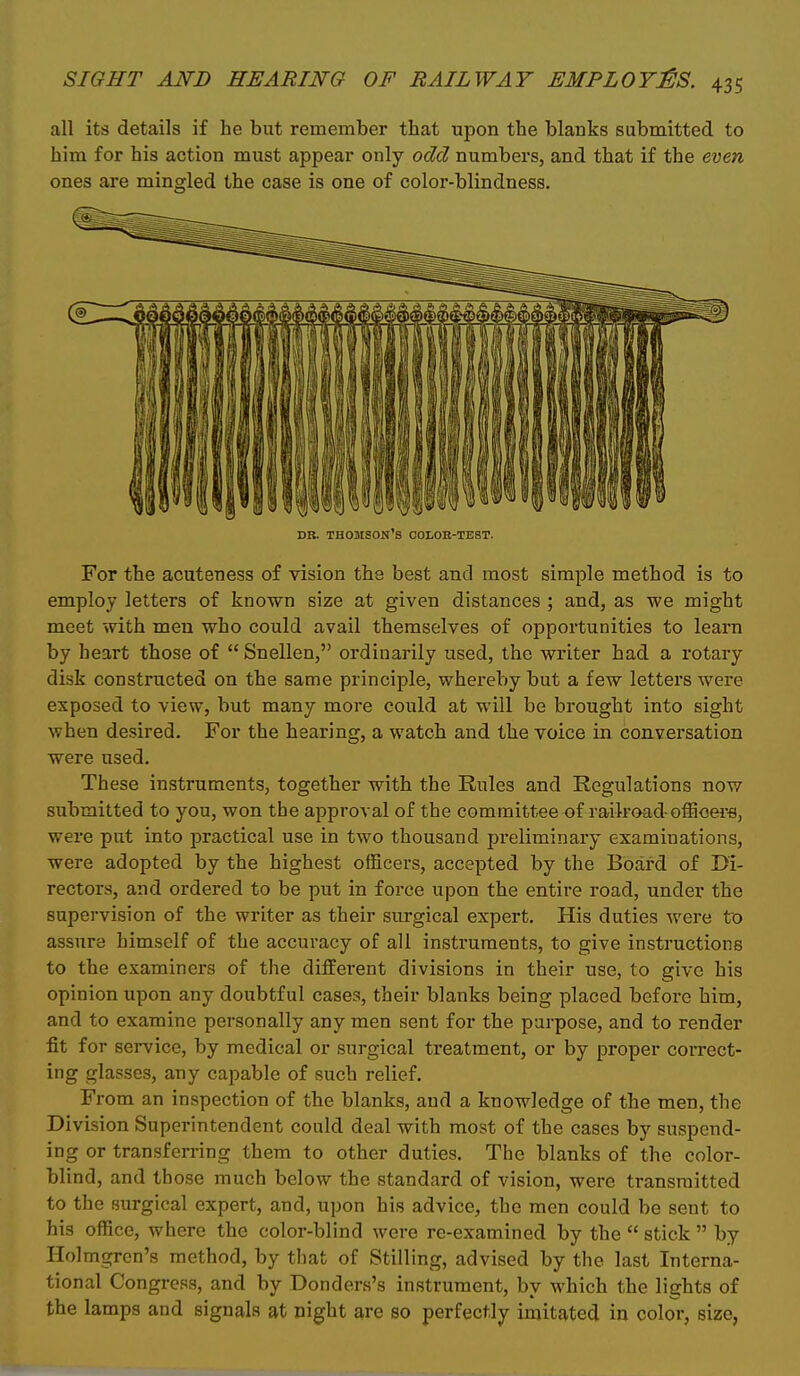 all its details if he but remember that upon the blanks submitted to him for his action must appear only odd numbers, and that if the even ones are mingled the case is one of color-blindness. DB. Thomson's colob-test. For the acuteness of vision the best and most simple method is to employ letters of known size at given distances ; and, as we might meet with men who could avail themselves of oj)portunities to learn by heart those of  Snellen, ordinarily used, the writer had a rotary disk constructed on the same principle, whereby but a few letters were exposed to view, but many more could at will be brought into sight when desired. For the hearing, a watch and the voice in conversation were used. These instruments, together with the Rules and Regulations nov/ submitted to you, won the approval of the committee of railroad-offioei'fl, were put into practical use in two thousand preliminary examinations, were adopted by the highest officers, accepted by the Board of Di- rectors, and ordered to be put in force upon the entire road, under the supervision of the writer as their surgical expert. His duties were to assure himself of the accuracy of all instruments, to give instructions to the examiners of the different divisions in their use, to give his opinion upon any doubtful cases, their blanks being placed before him, and to examine personally any men sent for the purpose, and to render fit for service, by medical or surgical treatment, or by proper correct- ing glasses, any capable of such relief. From an inspection of the blanks, and a knowledge of the men, the Division Superintendent could deal with most of the cases by suspend- ing or transfen-ing them to other duties. The blanks of the color- blind, and those much below the standard of vision, were transmitted to the surgical expert, and, upon his advice, the men could be sent to his office, where the color-blind were re-examined by the  stick  by Holmgren's method, by that of Stilling, advised by the last Interna- tional Congi-ess, and by Donders's instrument, by which the lights of the lamps and signals at night are so perfectly imitated in color, size,