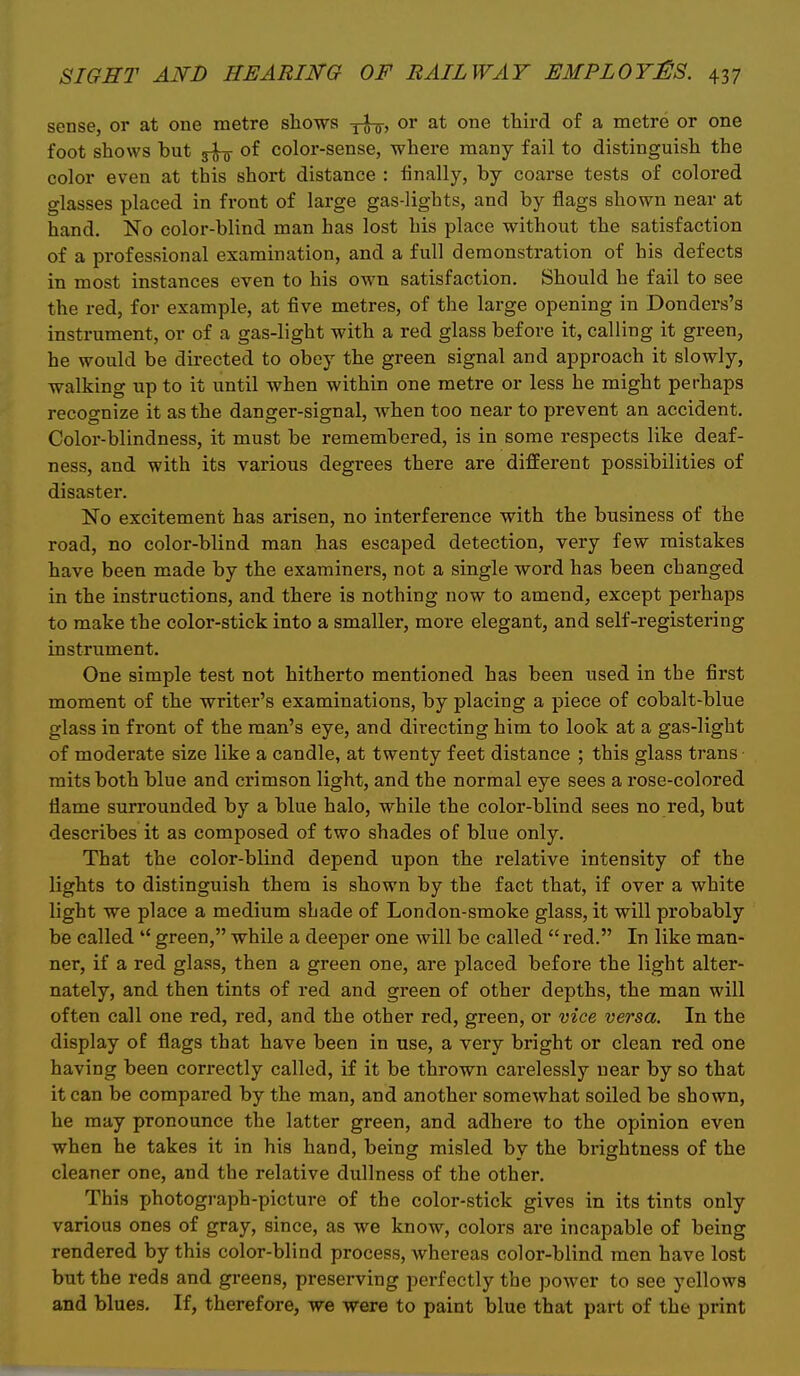 sense, or at one metre shows ^-J-g-, or at one third of a metre or one foot shows but of color-sense, where many fail to distinguish the color even at this short distance : finally, by coarse tests of colored glasses placed in front of large gas-lights, and by flags shown near at hand. No color-blind man has lost his place without the satisfaction of a professional examination, and a full demonstration of his defects in most instances even to his own satisfaction. Should he fail to see the red, for example, at five metres, of the large opening in Donders's instrument, or of a gas-light with a red glass before it, calling it green, he would be directed to obey the green signal and approach it slowly, walking up to it until when within one metre or less he might perhaps recognize it as the danger-signal, when too near to prevent an accident. Color-blindness, it must be remembered, is in some respects like deaf- ness, and with its various degrees there are different possibilities of disaster. No excitement has arisen, no interference with the business of the road, no color-blind man has escaped detection, very few mistakes have been made by the examiners, not a single word has been changed in the instructions, and there is nothing now to amend, except perhaps to make the color-stick into a smaller, more elegant, and self-registering instrument. One simple test not hitherto mentioned has been used in the first moment of the writer's examinations, by placing a piece of cobalt-blue glass in front of the man's eye, and directing him to look at a gas-light of moderate size like a candle, at twenty feet distance ; this glass trans mits both blue and crimson light, and the normal eye sees a rose-colored flame surrounded by a blue halo, while the color-blind sees no red, but describes it as composed of two shades of blue only. That the color-blind depend upon the relative intensity of the lights to distinguish them is shown by the fact that, if over a white light we place a medium shade of London-smoke glass, it will probably be called  green, while a deeper one will be called  red. In like man- ner, if a red glass, then a green one, are placed before the light alter- nately, and then tints of red and green of other depths, the man will often call one red, red, and the other red, green, or vice versa. In the display of flags that have been in use, a very bright or clean red one having been correctly called, if it be thrown carelessly near by so that it can be compared by the man, and another somewhat soiled be shown, he may pronounce the latter green, and adhere to the opinion even when he takes it in his hand, being misled by the brightness of the cleaner one, and the relative dullness of the other. This photograph-picture of the color-stick gives in its tints only various ones of gray, since, as we know, colors are incapable of being rendered by this color-blind process, whereas color-blind men have lost but the reds and greens, preserving perfectly the power to see yellows and blues. If, therefore, we were to paint blue that part of the print