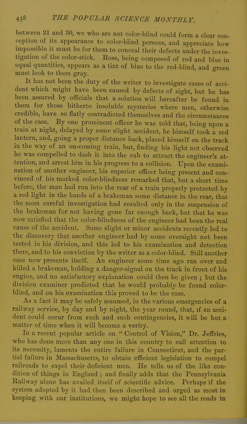 between 21 and 30, Ave who are not color-blind could form a clear con- ception of its appearance to color-blind persons, and appreciate how impossible it must be for them to conceal their defects under the inves- tigation of the color-stick. Rose, being composed of red and blue in equal quantities, appears as a tint of blue to the red-blind, and green must look to them gray. It has not been the duty of the writer to investigate cases of acci- dent which might have been caused by defects of sight, but he has been assured by officials that a solution will hereafter be found in them for those hitherto insoluble mysteries where men, otherwise credible, have so flatly contradicted themselves and the circumstances of the case. By one prominent officer he was told that, being upon a train at night, delayed by some slight accident, he himself took a red lantern, and, going a proper distance back, placed himself on the track in the way of an on-coming train, but, finding his light not observed he was compelled to dash it into the cab to attract the engineer's at- tention, and arrest him in his progress to a collision. Upon the exami- nation of another engineer, his superior officer being present and con- vinced of his marked color-blindness remarked that, but a short time before, the man had run into the rear of a train properly protected by a red light in the hands of a brakeman some distance in the rear, that the most careful investigation had resulted only in the suspension of the brakeman for not having gone far enough back, but that he was now satisfied that the color-blindness of the engineer had been the real cause of the accident. Some slight or minor accidents recently led to the discovery that another engineer had by some oversight not been tested in his division, and this led to his examination and detection there, and to his conviction by the writer as a color-blind. Still another case now presents itself. An engineer some time ago ran over and killed a brakeman, holding a danger-signal on the track in front of his engine, and no satisfactory explanation could then be given ; but the division examiner predicted that he would probably be found color- blind, and on his examination this proved to be the case. As a fact it may be safely assumed, in the various emergencies of a railway service, by day and by night, the year round, that, if an acci- dent could occur from such and such contingencies, it will be but a matter of time when it will become a verity. In a recent popular article on  Control of Vision, Dr. Jeffries, who has done more than any one in this country to call attention to its necessity, laments the entire failure in Connecticut, and the par- tial failure in Massachusetts, to obtain efficient legislation to compel railroads to expel their deficient men. He tells us of the like con- dition of things in England ; and finally adds that the Pennsylvania Railway alone has availed itself of scientific advice. Perhaps if the system adopted by it had then been described and urged as most in keeping with our institutions, we might hope to see all the roads in