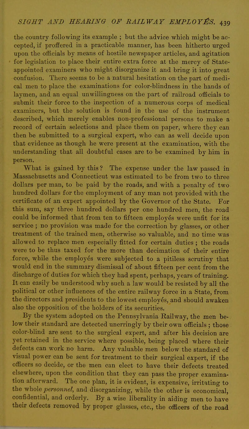 the country following its example ; but the advice which might be ac- cepted, if proffered in a practicable manner, has been hitherto urged upon the officials by means of hostile newspaper articles, and agitation for legislation to place their entire extra force at the mercy of State- appointed examiners who might disorganize it and bring it into great confusion. There seems to be a natural hesitation on the part of medi- cal men to place the examinations for color-blindness in the hands of laymen, and an equal unwillingness on the part of railroad officials to submit their force to the inspection of a numerous corps of medical examiners, but the solution is found in the use of the instrument described, which merely enables non-professional persons to make a record of certain selections and place them on paper, where they can then be submitted to a surgical expert, who can as well decide upon that evidence as though he were present at the examination, with the understanding that all doubtful cases are to be examined by him in person. What is gained by this ? The expense under the law passed in Massachusetts and Connecticut was estimated to be from two to three dollars per man, to be paid by the roads, and with a penalty of two hundred dollars for the employment of any man not provided with the certificate of an expert appointed by the Governor of the State. For this sum, say three hundred dollars per one hundred men, the road could be informed that from ten to fifteen employes were unfit for its service ; no provision was made for the correction by glasses, or other treatment of the trained men, otherwise so valuable, and no time was allowed to replace men especially fitted for certain duties ; the roads were to be thus taxed for the more than decimation of their entire force, while the employes were subjected to a pitiless scrutiny that would end in the summary dismissal of about fifteen per cent from the discharge of duties for which they had spent, perhaps, years of training. It can easily be understood why such a law would be resisted by all the political or other influences of the entire railway force in a State, from the directors and presidents to the lowest employes, and should awaken also the opposition of the holders of its securities. By the system adopted on the Pennsylvania Railway, the men be- low their standard are detected unerringly by their own officials ; those color-blind are sent to the surgical expert, and after his decision are yet retained in the service where possible, being placed where their defects can work no harm. Any valuable men below the standard of visual power can be sent for treatment to their surgical expert, if the officers so decide, or the men can elect to have their defects treated elsewhere, upon the condition that they can pass the proper examina- tion afterward. The one plan, it is evident, is expensive, irritating to the whole personnel, and disorganizing, while the other is economical, confidential, and orderly. By a wise liberality in aiding men to have their defects removed by proper glasses, etc., the officers of the road