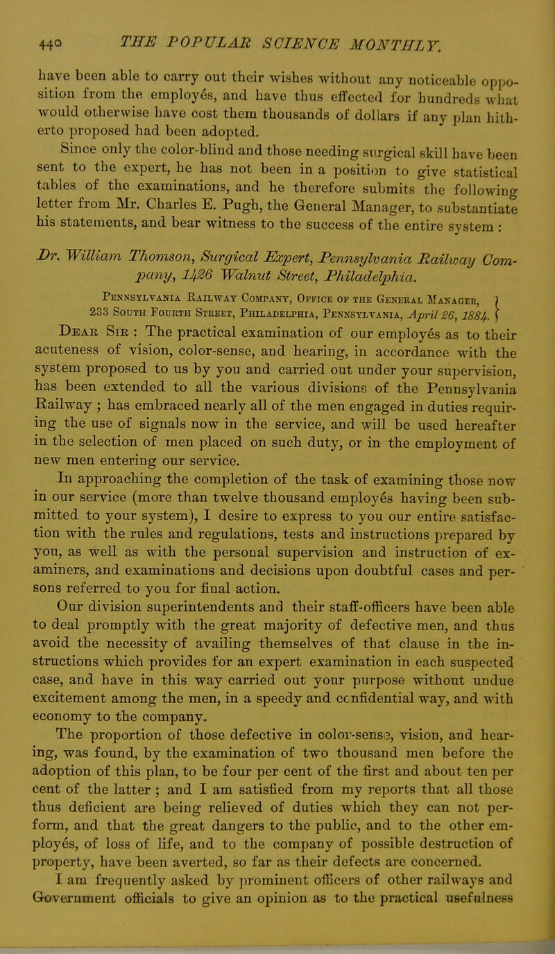 have been able to carry out their wishes without any noticeable oppo- sition from the employe's, and have thus effected for hundreds what would otherwise have cost them thousands of dollars if any plan hith- erto proposed had been adopted. Since only the color-blind and those needing surgical skill have been sent to the expert, he has not been in a position to give statistical tables of the examinations, and he therefore submits the following letter from Mr. Charles E. Pugh, the General Manager, to substantiate his statements, and bear witness to the success of the entire system : Dr. William Thomson, Surgical Expert, Pennsylvania Railway Com- XKiny, lJf26 Walnut Street, Philadelphia. Pennsylvania Eailwat Company, Office of the General Manager, ) 233 South Fourth Street, Philadelphia, Pennsylvania, April 26,188^. ) Deak Sir : The practical examination of our employes as to their acuteness of vision, color-sense, and hearing, in accordance with the system proposed to us by you and carried out under your supervision, has been extended to all the various divisions of the Pennsylvania Railway ; has embraced nearly all of the men engaged in duties requir- ing the use of signals now in the service, and will be used hereafter in the selection of men placed on such duty, or in the employment of new men entering our service. In approaching the completion of the task of examining those now in our service (more than twelve thousand employes having been sub- mitted to your system), I desire to express to you our entire satisfac- tion with the rules and regulations, tests and instructions prepared by you, as well as with the personal supervision and instruction of ex- aminers, and examinations and decisions upon doubtful cases and per- sons referred to you for final action. Our division superintendents and their staff-officers have been able to deal promptly with the great majority of defective men, and thus avoid the necessity of availing themselves of that clause in the in- structions which provides for an expert examination in each suspected case, and have in this way carried out your purpose without undue excitement among the men, in a speedy and cc nfidential way, and with economy to the company. The proportion of those defective in coloi'-sense, vision, and hear- ing, was found, by the examination of two thousand men before the adoption of this plan, to be four per cent of the first and about ten per cent of the latter ; and I am satisfied from my reports that all those thus deficient are being relieved of duties which they can not per- form, and that the great dangers to the public, and to the other em- ployes, of loss of life, and to the company of possible destruction of property, have been averted, so far as their defects are concerned. I am frequently asked by prominent officers of other railways and Government officials to give an opinion as to the practical usefulness