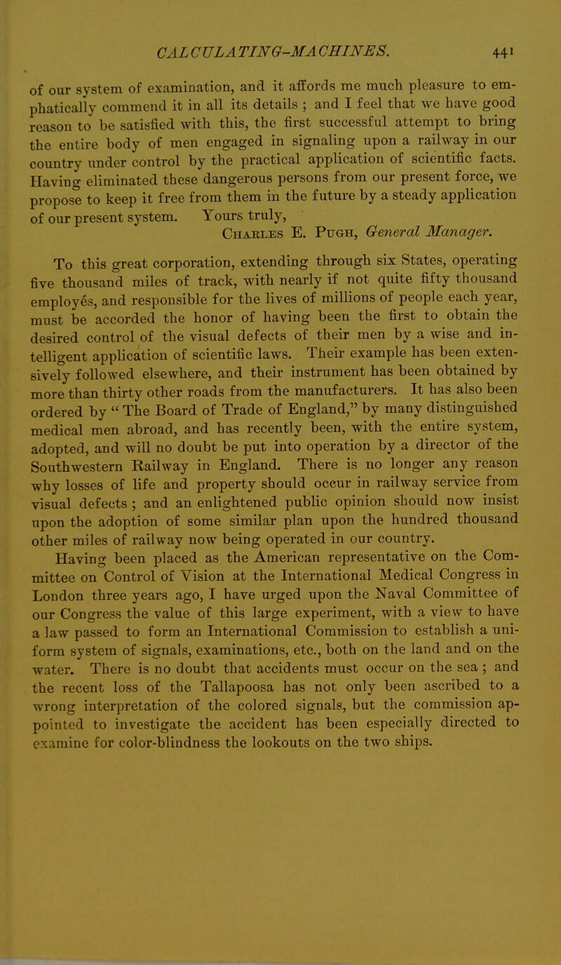 of our system of examination, and it affords me much pleasure to em- phatically commend it in all its details ; and I feel that we have good reason to be satisfied with this, the first successful attempt to bring the entire body of men engaged in signaling upon a railway in our country under control by the practical application of scientific facts. Having eliminated these dangerous persons from our present force, we propose to keep it free from them in the future by a steady application of our present system. Yours truly, Charles E. Pugh, General Manager. To this great corporation, extending through six States, operating five thousand miles of track, with nearly if not quite fifty thousand employes, and responsible for the lives of millions of people each year, must be accorded the honor of having been the first to obtain the desired control of the visual defects of their men by a wise and in- telligent application of scientific laws. Their example has been exten- sively followed elsewhere, and their instrument has been obtained by more than thirty other roads from the manufacturers. It has also been ordered by  The Board of Trade of England, by many distinguished medical men abroad, and has recently been, with the entire system, adopted, and will no doubt be put into operation by a director of the Southwestern Railway in England. There is no longer any reason why losses of life and property should occur in railway service from visual defects ; and an enlightened public opinion should now insist upon the adoption of some similar plan upon the hundred thousand other miles of railway now being operated in our country. Having been placed as the American representative on the Com- mittee on Control of Vision at the International Medical Congress in London three years ago, I have urged upon the Naval Committee of our Congress the value of this large experiment, with a view to have a law passed to form an International Commission to establish a uni- form system of signals, examinations, etc., both on the land and on the water. There is no doubt that accidents must occur on the sea ; and the recent loss of the Tallapoosa has not only been ascribed to a wrong interpretation of the colored signals, but the commission ap- pointed to investigate the accident has been especially directed to examine for color-blindness the lookouts on the two ships.