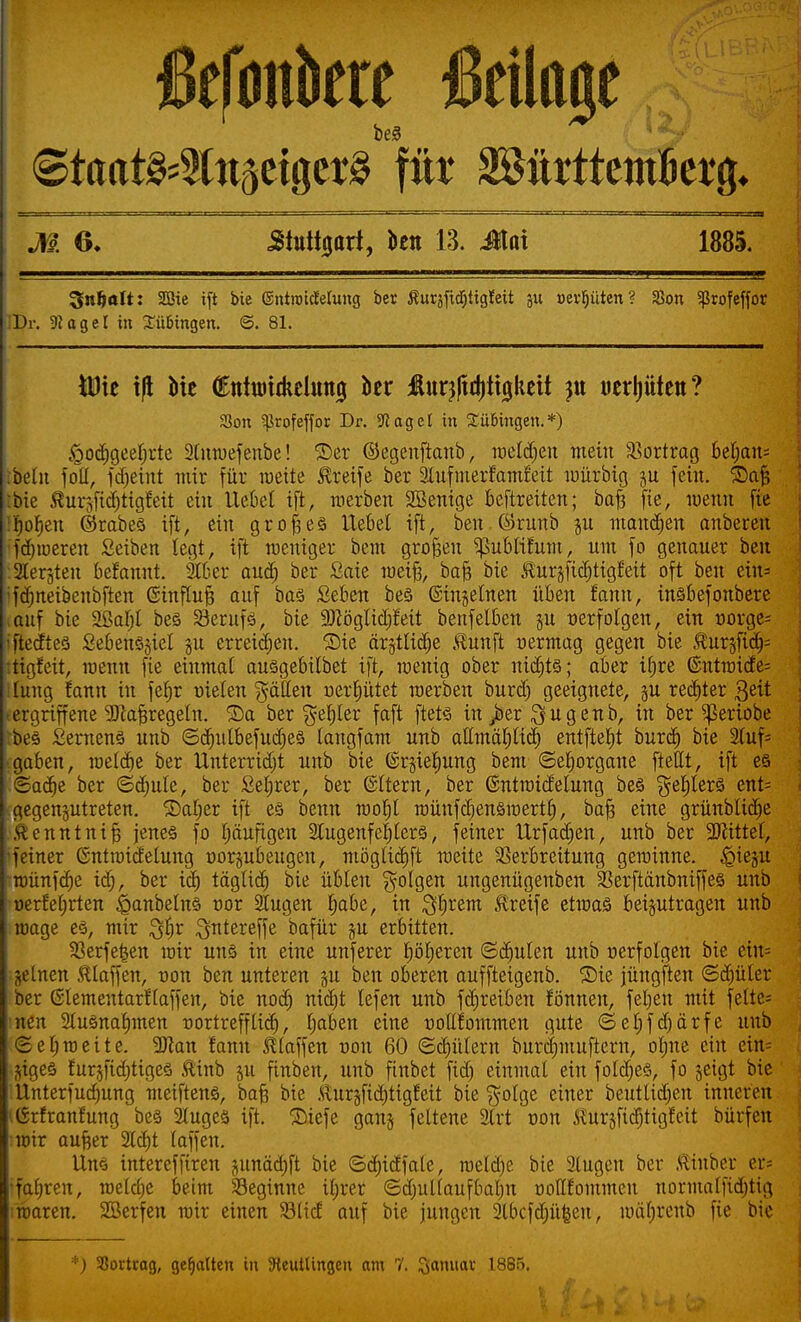 ßefonkre Beilage <&taai&%tiftti$aä fite 2öitrttcmBei4^ M 6* .Stuttgart, ben 13. Mai 1885. 3nfeoIt: SQßie ift bie ©ntroidelung ber ßuräfidjtigfeit ju »erljüten? SBon Sßrofeffor :Dr. ÜJagel in Bübingen. @. 81. IDte iß Mc (Enturidtehmtj i)er Äur^djitglieit »erlitten? SSon ?ßrofeffor Dr. -Waget in Bübingen.*) igodigeeljrte 2(nwefenbe! ©er ©egenftanb, melden mein Vortrag 6et;ans tbelit foll, fdjeint mir für wette Greife ber äufmerfamfeit mürbig ju fein. ©afc bie ÄurjjW&tigfett ein liebet ift, werben Sßenige beftretten; baf* fie, luenn fie i)of)en ©rabes ift, ein großes Hebel ift, ben ßkunb ju mannen anbeten •fdaueren Seiben legt, ift weniger bem großen ^ubtifum, um fo genauer ben : Stedten befannt. Stöer aud) ber Saie weif?, bafc bie ßuräftcfjttgfett oft ben ein= 'fdmeibenbften (Sinftuf; auf bas Seben be§ ©ingetnen üben fann, insbefonbere auf bie 2ßaI;I bes S3eruf3, bie sDcöglid;feit benfelben §u verfolgen, ein üorge^ iftecftes £ebens§iet ju erreidjen. ©ie är§tlidje Äunft uermag gegen bie te^fic^ itigfeit, wenn fie einmal ausgebilbet ift, wenig ober nidjts; aber iljre @ntwicfe= lang fann in fel)r uieten Ratten nerfyütet werben burdj geeignete, ju rechter 3eit .ergriffene ^Jlafjregetn. ©a ber $ef)ler faft ftets in >er $ugenb, in ber Sßeriobe bes £emen§ unb ©djutbefudjes langfam unb altmäljtid) entfielt burd) bie 2luf= ■ gaben, weldje ber Unterricht unb bie @r§iel£)ung bem ©etjorgane ftellt, ift es ©adje ber ©djule, ber Sefjrer, ber ©Item, ber ©ntroidelung bes $ef)lers ent= gegenjutreten. ©atjer ift es benn wotjl wünfdienswertt), bafi eine grünblidje Äcnntni§ jenes fo Ijäufigen 2tugenfefjlerS, feiner tlrfadjen, unb ber -äJiittet, 'feiner Gntwicfetung oorpbeugen, mögltcfjft weite Verbreitung gewinne, ^ieju wünfd)e idj, ber id) tägtid) bie übten folgen ungenügenben 23erftänbniffes unb üerfet;rten iganbetns nor 2tugen r)abe, in Syrern Greife etwas beizutragen unb wage es, mir 3$r ^ntereffe bafür ju erbitten. SBerfetsen wir uns in eine unferer fjöljeren ©ernten unb r-erfolgen bie eiu= jelnen Staffen, oon ben unteren §u ben oberen auffteigenb. ©ie jüngften ©djüter ber Gtementarftaffen, bie nod) nidit lefen unb fdjreiben fönnen, fetjen mit fette= nen 2lusnaf)men -oortrefftid), tjaben eine r-ollfommen gute ©etjfdjärfe unb <2et)weite. SDkn fann Staffen r>on 60 ©gittern burdjmuftern, otjne ein ein= $iges furjftdjtiges ®inb jit finben, unb finbet fid) einmal ein foldjes, fo geigt bie Unterfudmng meiftens, ba§ bie Äur§fid)tigfeit bie $olge einer beutttdjen inneren ßrfranfung bes 2lugcs ift. ©iefe gang fettene 2lrt r-on IhirjfidjHgfeit bürfen wir au^er 3(d)t laffen. Uns interefftren ptnäd;ft bie ©d)idfale, wetd)e bie Stugen ber ßinber er« •fatjren, wetdje beim beginne itjrer ©dmltaufbalm üollfontmeu normatfid)tig ;waren. SBerfen wir einen Slicf auf bie jungen Slbcfdjüfceu, n)ät;renb fie bie *) SSorttag, gehalten in ^Reutlingen am 7. Sß'niav 1885.