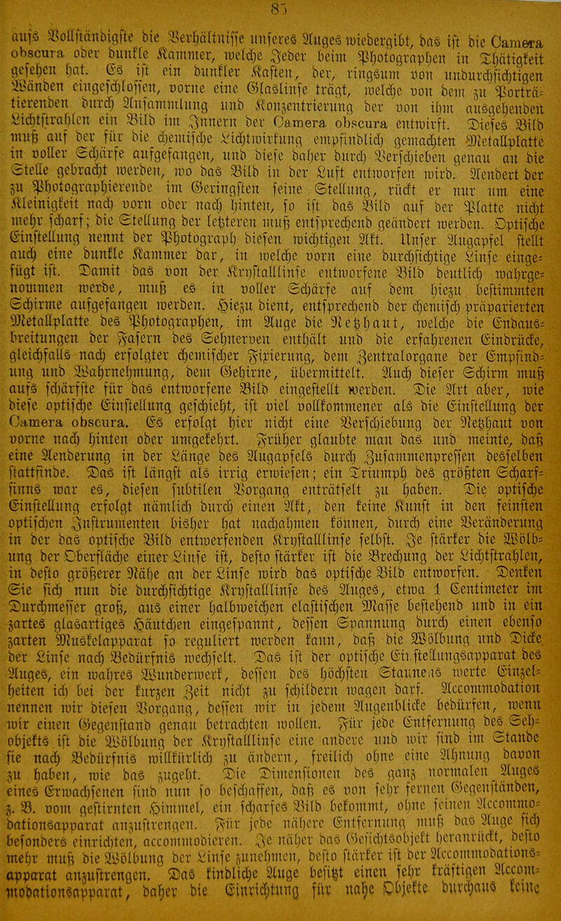 8V aufs ajottftänbigfle bie 33eri>ältniffe imferefi STugeä wiebergiot, bas ift bie Camera ohscura ober buuffe Cammer, meld;e fteber beim ^ßljotogvapljen in SMtigfeit gefehen bat. ©3 ift ein bunfler haften, ber, ringsum oon unburdifiAtiqen SBönben cmgefcftfoffott, oorue eine Wlnölinfe trägt, meldie oon bem ju SBörträ* tietenben burd) ätnfammhmg unb Konjentrierung ber oon ihm ausgefjenbeit 8W&tftea$fen ei 33ilb im Innern ber Camera obecura entwirft. Tiefes 33ilb mnfj auf ber für bie cfiemifdje £i<$tmirfung empfinblidj gemalten 9Mallpfotte in ootter ©djärfe aufgefangen, unb biefe bafjer burd) Sßerfdjieben genau an bie Stelle gebraut werben, too bas 23ilb in bor Suft entworfen wirb. Stenbcrt ber 511 $Ijotograp$ierenbe im ©eringften feine ©tettung, rüdt er nur um eine Kleinigkeit nad) oorn ober und) l;inten, fo ift baö 33ilb auf ber platte nid)t meljr fdjarf; bie etellung ber (enteren imtjj entfpred&enb geänbert werben. Dptifdjc (Sinftettung nennt ber sß^otbgrapt; biefen Wichtigen 2tft. ttnfer Augapfel ftellt nud) eine bunfte Cammer bar, in weldje oorn eine burdifiditige Sinfe einge- fügt ift. Tamit bas oon ber ßrnftalllinfe entworfene S3ttb beutlid) wnljrgc* nommeu werbe, mujj es in ooller ©djärfe auf bem tnep beftimmten ©d)irme aufgefangen werben, £tegu bient, entfpredienb ber djemifd) präparierten DJietallplatte bes Pwtograpljen, im 2Iuge bie 5H einbaut, meldte bie (Snbouö- orettungen ber gafern bes ©efmeroen enthält unb bie erfahrenen (Sinbrüde, gleichfalls nad) erfolgter cfjemifdjer ^irierung, bem ßentralorganc ber ßmpfinb= ung unb 2Ba§rnef)mung, bem ©eljirne, übermittelt. Sind; biefer Scbirm mufj aufs fdiärffte für baö entworfene SBtlb eingefteüt werben. Die 2(rt aber, mie biefe optifdie (ituftellttng gcfd)iel)t, ift oiet ooilf'ommener als bie ©tnftettung ber Camera obscura. @S erfolgt per nidjt eine SSerfdjiebung ber -Jlefcljaut oon oornc uadj Ijinten ober umgefebrt. ^rüfjer glaubte mau baö unb meinte, bau eine 2lenberung in ber Sänge bes Augapfels burd) 3ufamTltcnPrefftu besfelbeu ftattfinbe. ©aS ift letngft als irrig erwiefen; ein Xriumpl; bes größten Sd)arf= n\mi mar es, biefen fubtilen Vorgang enträtselt 31t tmben. Tic optifdjc (iinfteliung erfolgt uämlid) burd) einen 9(ft, ben feine $unft in ben feinften optifdjen $nftrumenten btöljer bat nadjafjmen f'öunen, burd) eine. aSeränberung in ber baö optifdje 93tXb entwerfenben Krpftalllinfe felbft. $e ftärfer bie SBölbs ung ber Cberfläcfje einer Stufe ift, befto ftärfer ift bie SBredmng ber Sidjtftral;leu, in befto größerer 9?ä(;c an ber Sinfe wirb baö optifdje 23ilb entworfen. Genien Sie fid) nun bie burdjficfjtige Struftalllinfe bes Sluges, etwa 1 Zentimeter im Turdjmeffer grofc, aus einer Ijalbmeidjen elaftifdjen 9Jlaffe befteljenb unb in ein jartes glasartiges ftäutdjen eingefpannt, beffen Spannung burd) einen cbenfo jarten 9)htSfclapparat fo reguliert werben fauu, bnf? bie Sßötbung unb Tide ber Sinfe nad) SöebürfntS mcdjfelt. Das ift ber optif^e @ti ftettungSapparat bes öliges, ein wahres Sunbermerf, beffen bes I;öd;ften ©tauneas werte ®ut$et* beiten id) bei ber furjeu 3eit nidit jn fcbilbcru wetgen barf. SIccommobation nennen wir biefen Vorgang, beffen wir in jebent 3tugenMicfe bebürfen, wenn wir einen föegenftanb genau betradjteu wollen, pr jebe (Entfernung bes ©eb= objefts ift bie' SBötbung ber .Uruftalüiufe eilte anbere mtb wir finb int Staube fie nad) Sebürfnis witlfürlid) änbern, freitid) obne eine 3lf;nung baoon §u baben, wie bas ^ugebt. Tie SMmcnftoucn bes gauj normalen 9Xugcs eines Grwadjfenen finb nun fo befdjaffen, baft es oon feljr fernen (SJcgeuftänben, j. ». 00m geftirnten Gimmel, ein fd)arfes ^ilb befommt, obne feinen Ülccommo* bationsapparat ansuftrengeu. ftür jebe näberc Entfernung mit6 bas 2Xuge ft<$ befonbers einrid)ten, aecommobicren. Qfe natjer bas Wefiditsobieft Ijcranrüctt, befto mefjr muft bie Wölbung ber Sinfe ^uuebmen, befto ftärfer ift ber 2lccommobattonS= apparat ansuftrengen. ' $as finbltcfie Sluge befi^t einen fe(;r fräftigen Stcconu mobationsnpparat, batjev bie eiuvid;tung fitv naje iC'bjeftc buvdjaus tetue