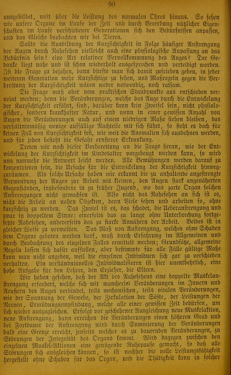 f)0 ausgebilbet, weit über bie Seiftung bcö normalen Df;rcö hinaus. So fefjcn mir uufcrc Organe im Saufe ber 3eit Ullb burd) Vererbung nützlicher ©icjeri- fchafteu im Saufe ncrfchiebener Generationen fich ben SBebürfniffen anpaffen, nnb bas ©teidje beobachten mir bei Sieren. Sollte bie Ausbilbung ber ßurgfid)tigfeit in $otge häufiger Anftrengung ber Augen burd) Dialjefcljen vielleicht and) eine pupftologifclje Anpaffung an bas SBebürfnis fein? eine 9lrt relativer Vernollfommnung bes Auges? ©er ©e= baute liegt nafje nnb ift fdjon mieberfjolt ausgefprodjen nnb nerteibigt worben. 3ft bie $rage §u bejahen, bann bürfte man fid) bamit §ufrieben geben, in jeber weiteren ©eneratiou mehr .^urjfidjtige gn feljen, unb SJlaftregcln gegen bie 93er= breitung ber ^urgfidjtigfeit mären weber uotwenbig, nodj ratfam. Sie $rage muß aber vom praftifdjen Stanbpunfte aus entfliehen t>er= neint werben; benn bie Veränberungen, wetdje bas Auge burd) bie ßntwidelung ber Jlurgfichtigfeit erfährt, finb, barüber fann fein 3weifet fein, nicht phi)fiolo= gifdjer, fonbern franffjafter 9ktur, unb wenn in einer gewiffen Anzahl non Augen bie SBeränberungen audj auf einem niebrigen Sftafje fielen bleiben, bas verhältnismäßig wenige auffällige 9?ad)teile mit fid) führt, fo fte^t es bodj für feinen $all von ^ur§ftdjtigfeit feft, wie weit bie Anomalien fiel) ausbeljnen werben, unb für jeben beftefjt bie ©efafjr ernfterer ©rfranfung. treten wir naef) biefer Vorbereitung an bie $rage heran, wie ber (Snt= wicrelung ber Kuräfidjtigfeit im Jvtnbesatter vorgebeugt werben fann, fo wirb uns nunmehr bie Antwort leidet werben. Alle Bemühungen werben barauf 51t fonjentrieren fein, bie Urfache für bie ©ntwidelung ber ^urjfiditigfeit hinweg- zuräumen. Als foldje Urfadje Imben wir erfannt bie §u anfjaltenbe angeftrengte Verwendung ber Augen jur Arbeit mit fleinen, ben Augen ftarf angenäherten ©cgenftänben, insbefonbere in 51t früher Sugenb, wo bas garte Organ foldjen Anftrengungen nitf)t gewachfen ift. Alfo nicht bas ^afjefeljen an fid) ift es, nid)t bie Arbeit an naljen Objeften, benn Viele feljen unb arbeiten fo, ohne furgfidjtig ju werben. Sas guviel ift es, bas fdjabet, bie Ueberanftrengung unb jwar in boppeltem Sinne: einerfeits bas §u lauge ol)ne Unterbrechung fortge- fe^te 9cahefel)en, anbererfeits bas §u ftarfe Annähern ber Arbeit. Veibes ift in gleicher Söeife ju vermeiben. Sas äftaft non Anftrengung, welches ofjne Schaben bem Organe geboten werben barf, mufj buref) (Srfafirung im Allgemeinen unb burd) Beobachtung bes einzelnen $atlcs ermittelt werben; ©runbfäfce, allgemeine Regeln taffeu fid) bafür aufftellen, aber beftimmte für alle ^äüe gültige Sftafce fann man nid;t angeben, weil bie einzelnen Qnbivibuen fid) gar §u verfd)teben verhalten. Gin verftänbnisvotles Snbivibualifieren ift hier unentbel;rlid), eine hohe Aufgabe für ben Sefjrer, ben ©rjiel)er, bie ©Item. 2Bir haben gefeljen, ba£ ber Alt bes 5RahefehenS eine boppelte 9)tusfelam ftrengung erforbert, weld)e fich mit mancherlei Veränberungen im Innern unb Aeußern bes Auges verbinbet, teils med)anifd)en, teils vitalen Veräuberungen, wie ber Spannung ber ©ewebe, ber girfulation ber Säfte, ber Seiftungen ber Sternen, ©rmübungsempfinbung, welche alle einer gewiffen Bett bebürfen, um fich wieber auszugleichen, ©rfolgt nor gesehener Ausgleid)ung neue 9)iusfelaftton, neue Anftrenguug, bann erreichen bie Veränbcrungen einen hüberen ©rab unb bei ^ortbauer ber Anftrengung wirb burd) Summierung ber Veränberungeu balb eine ©renje erreicht, jenfeits welcher es ju bauernben Veränberuugen, 51t Störungen ber 3te9ntät bes Drgans fommt. SBirb bagegen jwifdjen ben einzelnen 9JlusfeWtioneu eine genügenbe 3iubepaufe gemad)t, fo baf? alle Störungen fid) ausgleichen fönuen, fo ift nachher bie uolte Sctftungsfal)tgfett fjergefteat ohne Sd;abcn für ba§ Organ, unb bie ShätigfVU fann tn fold)er