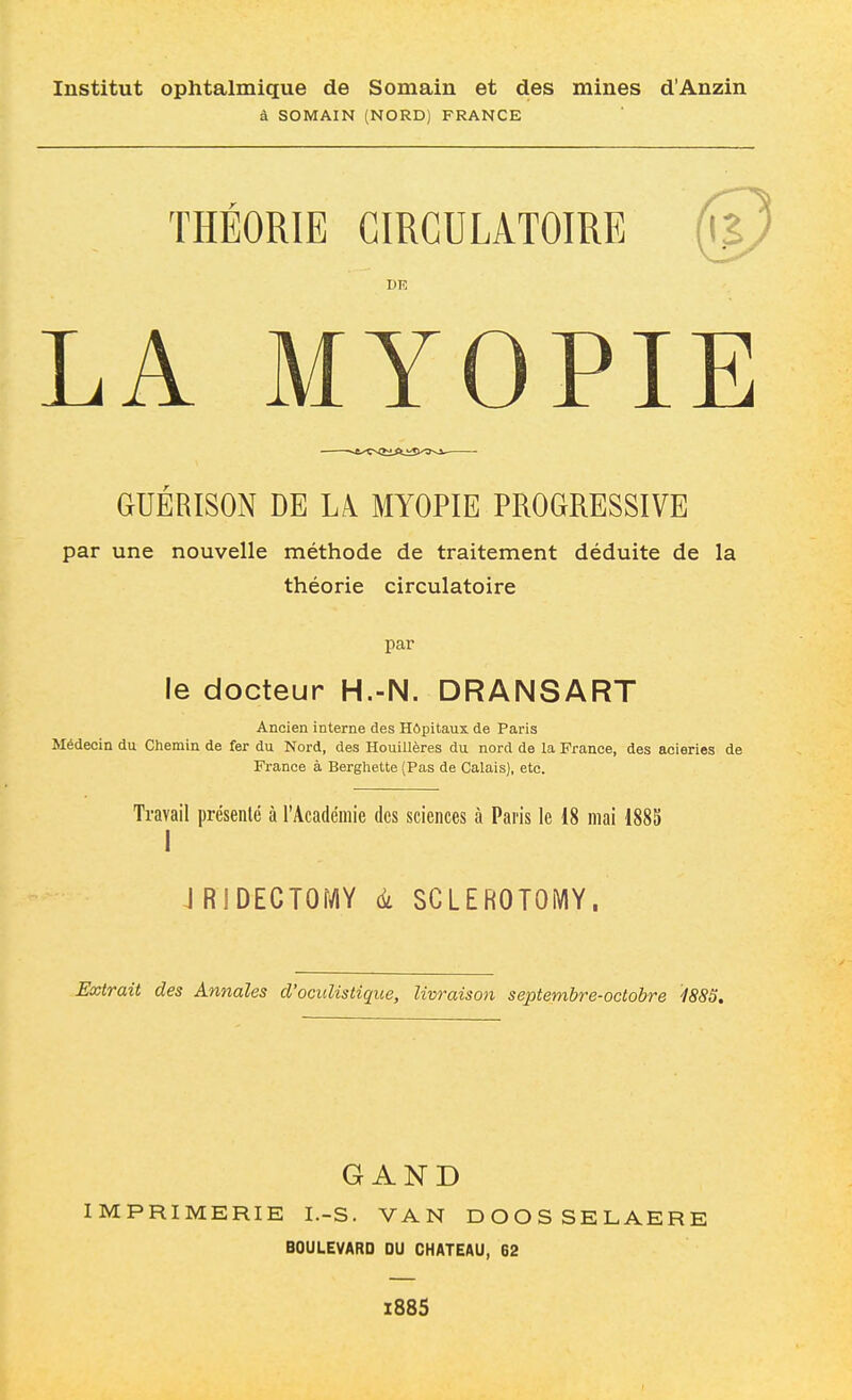 Institut ophtalmique de Somain et des mines d'Anzin à SOMAIN (NORD) FRANCE THEORIE CIRCULATOIRE LA MYOPIE GUERISON DE LA MYOPIE PROGRESSIVE par une nouvelle méthode de traitement déduite de la théorie circulatoire par le docteur H.-N. DRANSART Ancien interne des Hôpitaux de Paris Médecin du Chemin de fer du Nord, des Houillères du nord de la France, des aciéries de France à Berghette (Pas de Calais), etc. Travail présenté à l'Académie des sciences à Paris le 18 mai 1885 I JRlDECTOr^Y à SCLEROTOMY. Extrait des Annales d'ocuUstique, livraison septembre-octobre i88S, G AND IMPRIMERIE I.-S. VAN DOOSSELAERE BOULEVARD DU CHATEAU, 62 X885