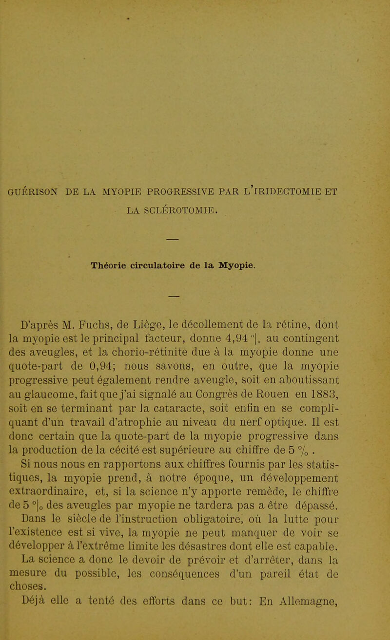 GUÉRISON DE LA MYOPIE PROGRESSIVE PAR l'iRIDECTOMIE ET LA SCLÉROTOMIE. Théorie circulatoire de la Myopie. D'après M. Fiichs, de Liège, le décollement de la rétine, dont la myopie est le principal facteur, donne 4,94 ]„ au contingent des aveugles, et la chorio-rétinite due à la myopie donne une quote-part de 0,94; nous savons, en outre, que la myopie progressive peut également rendre aveugle, soit en aboutissant au glaucome, fait que j'ai signalé au Congrès de Rouen en 1883, soit en se terminant par la cataracte, soit enfin en se compli- quant d'un travail d'atrophie au niveau du nerf optique. Il est donc certain que la quote-part de la myopie progressive dans la production de la cécité est supérieure au chiffre de 5 % • Si nous nous en rapportons aux chiffres fournis par les statis- tiques, la myopie prend, à notre époque, un développement extraordinaire, et, si la science n'y apporte remède, le chiffre de 5 °|o des aveugles par myopie ne tardera pas a être dépassé. Dans le siècle de l'instruction obligatoire, où la lutte pour l'existence est si vive, la myopie ne peut manquer de voir se développer à l'extrême limite les désastres dont elle est capable. La science a donc le devoir de prévoir et d'arrêter, dans la mesure du possible, les conséquences d'un pareil état do choses. Déjà elle a tenté des efforts dans ce but: En Allemagne,