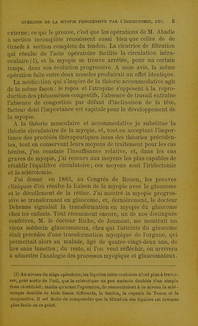 externe; ce qui le prouve, c'est que les opérations de M. Abadie à section incomplète réussissent aussi bien que celles de de Graefe à section complète du tendon. La cicatrice de fîltration qui résulte de l'acte opératoire facilite la circulation intra- oculaire(l), et la myopie se trouve arrêtée, pour un certain temps, dans son évolution progressive. A mon avis, la même opération faite entre deux muscles produirait un effet identique. La médication qui s'inspire de la théorie accommodative agit de la même façon : le repos et l'atropine s'opposent à la repro- duction des phénomènes congestifs, l'absence de travail entraîne l'absence de congestion par défaut d'inclinaison de la tête, facteur dont l'importance est capitale pour le développement de la myopie. A la théorie musculaire et accommodative je substitue la théorie circulatoire de la myopie, et, tout en acceptant l'impor- tance des procédés thérapeutiques issus des théories précéden- tes, tout en conservant leurs moyens de traitement pour les cas bénins, j'en constate l'insuffisance relative, et, dans les cas graves de myopie, j'ai recours aux moyens les plus capables de rétablir l'équilibre circulatoire; ces moyens sont l'iridectomie et la sclérotomie. J'ai donné en 1883, au Congrès de Rouen, les preuves cliniques d'où résulte la liaison de la myopie avec le glaucome et le décollement de la rétine. J'ai montré la myopie progres- sive se transformant en glaucome, et, dernièrement, le docteur Dehenne signalait la transformation en myopie du glaucome chez les enfants. Tout récemment encore, un de nos distingués confrères, M. le docteur Riche, de Jeumont, me montrait un vieux médecin glaucomateux, chez qui l'atteinte du glaucome était précédée d'une transformation myopique de l'organe, qui permettait alors au malade, âgé de quatre-vingt-deux ans, de lire sans lunettes ; du reste, si l'on veut réfléchir, on arrivera à admettre l'analogie des processus myopique et glaucomateux. (1) Au niveau du siège opératoire, les liquides intra-oculaires n'ont plus à traver- ser, pour sortir de l'œil, que la sclérotique un peu amincie doublée d'un simple tissu cicatriciel ; tandis qu'avant l'opération, ils rencontraient à ce niveau la scié - rotique doublée de trois tissus différents, le tendon, la capsule de Tenon et la conjonctive. Il est facile de comprendre que la fîltration des liquides est devenue plus facile en ce point.