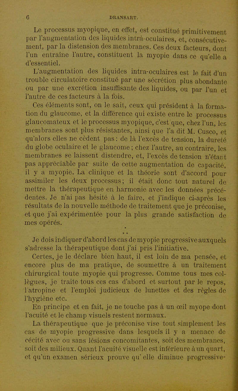 Le processus myopique, en effet, est constitué primitivement par l'augmcntaiion des liquides intrà-oculaires, et, consécutive- ment, par la distension des membranes. Ces deux facteurs, dont Tun entraîne l'autre, constituent la myopie dans ce qu'elle a d'essentiel. L'augmentation des liquides intra-oculaires est le fait d'un trouble circulatoire constitué par une sécrétion plus abondante ou par une excrétion insutïîsante des liquides, ou par l'un et l'autre de ces facteurs à la fois. Ces éléments sont, on le sait, ceux qui président à la forma- tion du glaucome, et la différence qui existe entre le processus glaucomateux et le processus myopique, c'est que, chez l'un, les membranes sont plus résistantes, ainsi que l'a dit M. Cusco, et qu'alors elles ne cèdent pas : de là l'excès de tension, la dureté du globe oculaire et le glaucome ; chez l'autre, au contraire, les membranes se laissent distendre, et, l'excès de tension n'étant pas appréciable par suite de cette augmentation de capacité, il y a myopie. La clinique et la théorie sont d'accord pour assimiler les deux processus; il était donc tout naturel de mettre la thérapeutique en harmonie avec les données précé- dentes. Je n'ai pas hésité à le faire, et j'indique ci-après les résultats de la nouvelle méthode de traitement que je préconise, et que j'ai expérimentée pour la plus grande satisfaction de mes opérés. * * Je dois indiquer d'abord les cas de myopie progressive auxquels s'adresse la thérapeutique dont j'ai pris l'initiative. Certes, je le déclare bien haut, il est loin de ma pensée, et encore plus de ma pratique, de soumettre à un traitement chirurgical toute myopie qui progresse. Comme tous mes col- lègues, je traite tous ces cas d'abord et surtout par le repos, l'atropine et l'emploi judicieux de lunettes et des règles de l'hygiène etc. En principe et en fait, je ne touche pas à un œil myope dont l'acuité et le champ visuels restent normaux. La thérapeutique que je préconise vise tout simplement les cas de myopie progressive dans lesquels il y a menace de cécité avec ou sans lésions concomitantes, soit des membranes, soit des miheux. Quant l'acuité visuelle est inférieure à un quart, et qu'un examen sérieux prouve qu' elle diminue progressive-