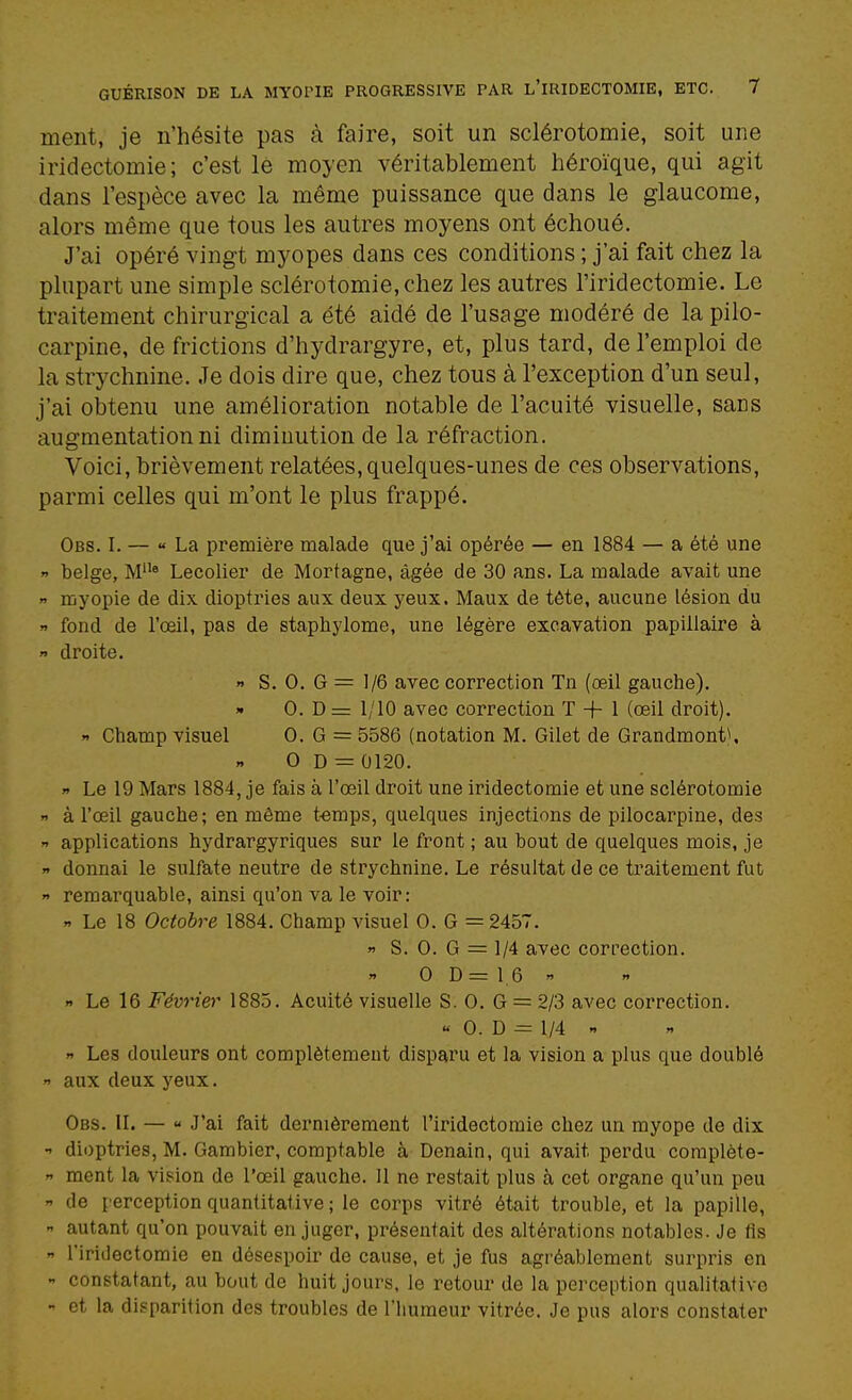 ment, je n'hésite pas à faire, soit un sclérotomie, soit une iridectomie; c'est lé moyen véritablement héroïque, qui agit dans l'espèce avec la même puissance que dans le glaucome, alors même que tous les autres moyens ont échoué. J'ai opéré vingt myopes dans ces conditions ; j'ai fait chez la plupart une simple sclérotomie, chez les autres l'iridectomie. Le traitement chirurgical a été aidé de l'usage modéré de la pilo- carpine, de frictions d'hydrargyre, et, plus tard, de l'emploi de la strychnine. Je dois dire que, chez tous à l'exception d'un seul, j'ai obtenu une amélioration notable de l'acuité visuelle, sans augmentation ni diminution de la réfraction. Voici, brièvement relatées, quelques-unes de ces observations, parmi celles qui m'ont le plus frappé. Obs. I. — « La première malade que j'ai opérée — en 1884 — a été une  belge, M» Lecolier de Mortagne, âgée de 30 ans. La malade avait une  myopie de dix dioptries aux deux yeux. Maux de tête, aucune lésion du y fond de l'œil, pas de staphylome, une légère excavation papiilaire à  droite. » S. 0. G = 1/6 avec correction Tn (œil gauche). » 0. D = 1/10 avec correction T + 1 (œil droit). « Champ visuel 0. G = 5586 (notation M. Gilet de Grandmont^ 0 D = 0120.  Le 19 Mars 1884, je fais à l'œil droit une iridectomie et une sclérotomie « à l'œil gauche; en même t-emps, quelques injections de pllocarpine, des  applications hydrargyriques sur le front ; au bout de quelques mois, je » donnai le sulfate neutre de strychnine. Le résultat de ce traitement fut » remarquable, ainsi qu'on va le voir: » Le 18 Octobre 1884. Champ visuel 0. G = 2457. » S. 0. G = 1/4 avec correction. 0 D = 1,6  « Le 16 Février 1885. Acuité visuelle S. 0. G = 2/3 avec correction. « 0. D = 1/4   Les douleurs ont complètement disparu et la vision a plus que doublé  aux deux yeux. Obs. il — « J'ai fait dernièrement l'iridectomie chez un myope de dix •' dioptries, M. Gambier, comptable à Denain, qui avait perdu coraplète-  ment la vi.?ion de l'œil gauche. Il ne restait plus à cet organe qu'un peu -1 de perception quantitative ; le corps vitré était trouble, et la papille,  autant qu'on pouvait en juger, présentait des altérations notables. Je lis  l'iridectomie en désespoir de cause, et je fus agréablement surpris en  constatant, au bout de huit jours, le retour de la perception qualitative - et la disparition des troubles de l'humeur vitrée. Je pus alors constater