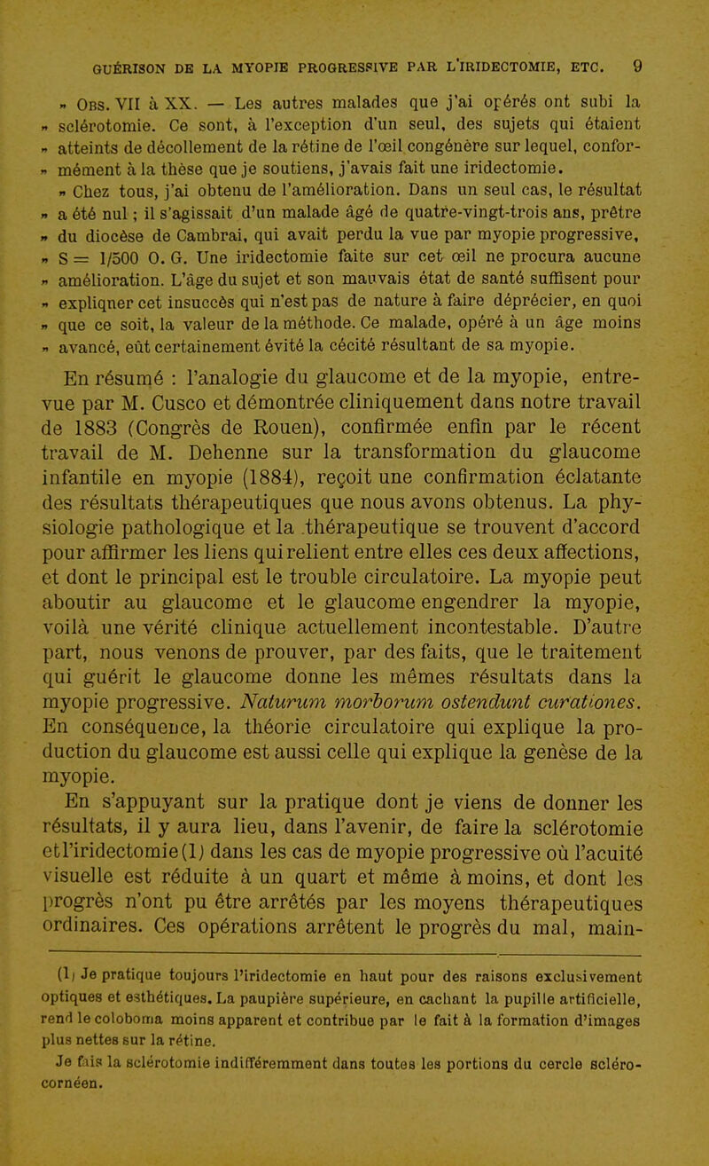 » Obs. VII à XX. — Les autres malades que j'ai opérés ont subi la n sclérotomie. Ce sont, à l'exception d'un seul, des sujets qui étaient n atteints de décollement de la rétine de l'œil congénère sur lequel, confor-  mément à la thèse que je soutiens, j'avais fait une iridectomie. f Chez tous, j'ai obtenu de l'amélioration. Dans un seul cas, le résultat r> a été nul ; il s'agissait d'un malade âgé de quatre-vingt-trois ans, prêtre n du diocèse de Cambrai, qui avait perdu la vue par myopie progressive, »» S = 1/500 0. G. Une iridectomie faite sur cet œil ne procura aucune  amélioration. L'âge du sujet et son mauvais état de santé suffisent pour - expliquer cet insuccès qui n'est pas de nature à faire déprécier, en quoi X que ce soit, la valeur de la méthode. Ce malade, opéré à un âge moins  avancé, eût certainement évité la cécité résultant de sa myopie. En résumé : l'analogie du glaucome et de la myopie, entre- vue par M. Cusco et démontrée cliniquement dans notre travail de 1883 (Congrès de Rouen), confirmée enfin par le récent travail de M. Dehenne sur la transformation du glaucome infantile en myopie (1884), reçoit une confirmation éclatante des résultats thérapeutiques que nous avons obtenus. La phy- siologie pathologique et la thérapeutique se trouvent d'accord pour affirmer les liens qui relient entre elles ces deux affections, et dont le principal est le trouble circulatoire. La myopie peut aboutir au glaucome et le glaucome engendrer la myopie, voilà une vérité clinique actuellement incontestable. D'autre part, nous venons de prouver, par des faits, que le traitement qui guérit le glaucome donne les mêmes résultats dans la myopie progressive. Naturum morborum ostendunt curationes. En conséqueuce, la théorie circulatoire qui explique la pro- duction du glaucome est aussi celle qui explique la genèse de la myopie. En s'appuyant sur la pratique dont je viens de donner les résultats, il y aura lieu, dans l'avenir, de faire la sclérotomie etriridectomie(lj dans les cas de myopie progressive où l'acuité visuelle est réduite à un quart et même à moins, et dont les l)rogrès n'ont pu être arrêtés par les moyens thérapeutiques ordinaires. Ces opérations arrêtent le progrès du mal, main- (1) Je pratique toujours l'iridectomie en haut pour des raisons exclusivement optiques et esthétiques. La paupière supérieure, en cachant la pupille artificielle, rend le coloboma moins apparent et contribue par le fait à la formation d'images plus nettes sur la rétine. Je fiiis la sclérotomie indifféremment dans toutes les portions du cercle scléro- cornéen.