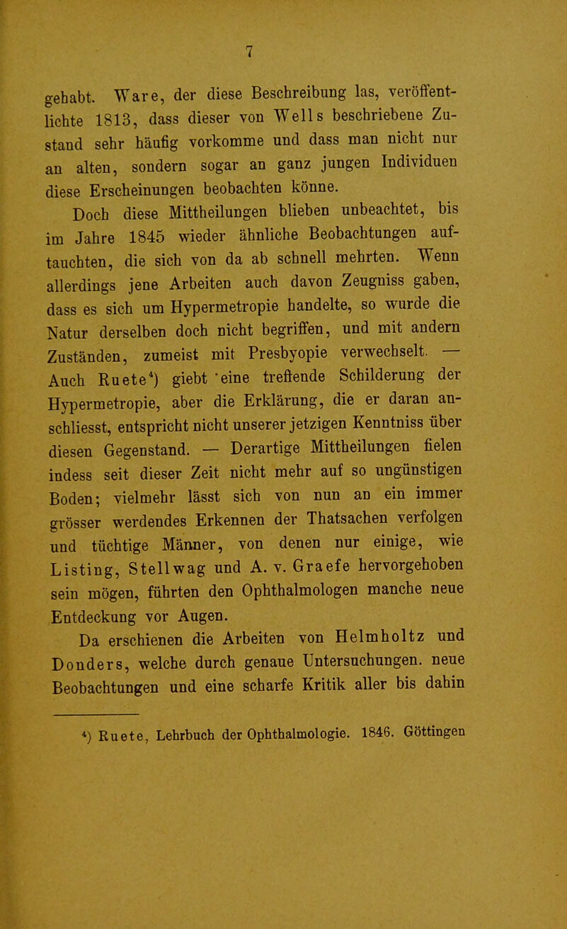 gehabt. Ware, der diese Beschreibung las, veröffent- lichte 1813, dass dieser von Wells beschriebene Zu- stand sehr häufig vorkomme und dass man nicht nur an alten, sondern sogar an ganz jungen Individuen diese Erscheinungen beobachten könne. Doch diese Mittheilungen blieben unbeachtet, bis im Jahre 1845 wieder ähnliche Beobachtungen auf- tauchten, die sich von da ab schnell mehrten. Wenn allerdings jene Arbeiten auch davon Zeugniss gaben, dass es sich um Hypermetropie handelte, so wurde die Natur derselben doch nicht begriffen, und mit andern Zuständen, zumeist mit Presbyopie verwechselt. — Auch Ruete4) giebt 'eine treffende Schilderung der Hypermetropie, aber die Erklärung, die er daran an- schliesst, entspricht nicht unserer jetzigen Kenntniss über diesen Gegenstand. — Derartige Mittheilungen fielen indess seit dieser Zeit nicht mehr auf so ungünstigen Boden; vielmehr lässt sich von nun an ein immer grösser werdendes Erkennen der Thatsachen verfolgen und tüchtige Männer, von denen nur einige, wie Listing, Stellwag und A. v. Graefe hervorgehoben sein mögen, führten den Ophthalmologen manche neue Entdeckung vor Augen. Da erschienen die Arbeiten von Helm hol tz und Donders, welche durch genaue Untersuchungen, neue Beobachtungen und eine scharfe Kritik aller bis dahin *) Ruete, Lehrbuch der Ophthalmologie. 1846. Göttingen