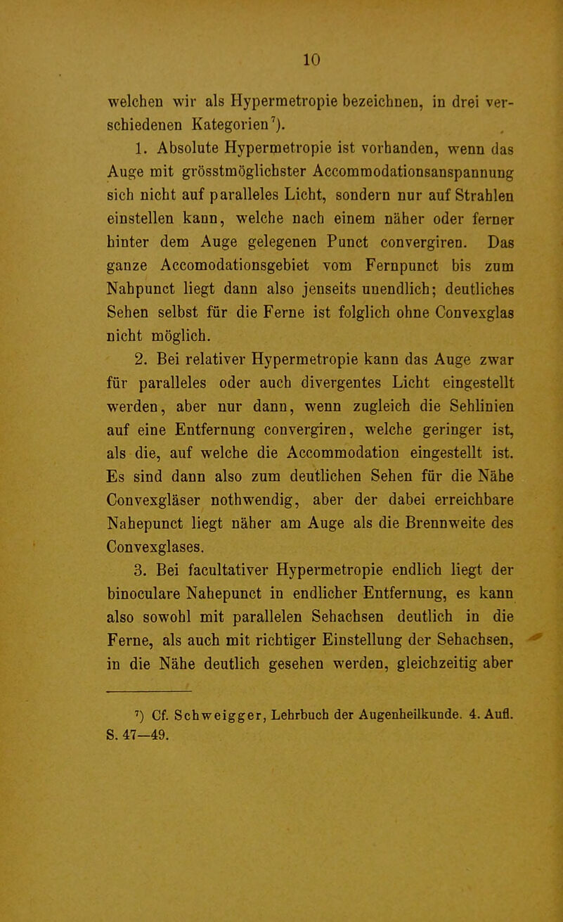 welchen wir als Hyperraetropie bezeichnen, in drei ver- schiedenen Kategorien7). 1. Absolute Hypermetropie ist vorhanden, wenn das Auge mit grösstmöglichster Accomraodationsanspannung sich nicht auf paralleles Licht, sondern nur aufstrahlen einstellen kann, welche nach einem näher oder ferner hinter dem Auge gelegenen Punct convergiren. Das ganze Accomodationsgebiet vom Fernpunct bis zum Nahpunct liegt dann also jenseits unendlich; deutliches Sehen selbst für die Ferne ist folglich ohne Convexglas nicht möglich. 2. Bei relativer Hypermetropie kann das Auge zwar für paralleles oder auch divergentes Licht eingestellt werden, aber nur dann, wenn zugleich die Sehlinien auf eine Entfernung convergiren, welche geringer ist, als die, auf welche die Accommodation eingestellt ist. Es sind dann also zum deutlichen Sehen für die Nähe Convesgläser nothwendig, aber der dabei erreichbare Nahepunct liegt näher am Auge als die Brennweite des Convexglases. 3. Bei facultativer Hypermetropie endlich liegt der binoculare Nahepunct in endlicher Entfernung, es kann also sowohl mit parallelen Sehachsen deutlich in die Ferne, als auch mit richtiger Einstellung der Sehachsen, in die Nähe deutlich gesehen werden, gleichzeitig aber 7) Cf. Schweigger, Lehrbuch der Augenheilkunde. 4. Aufl. S. 47-49.