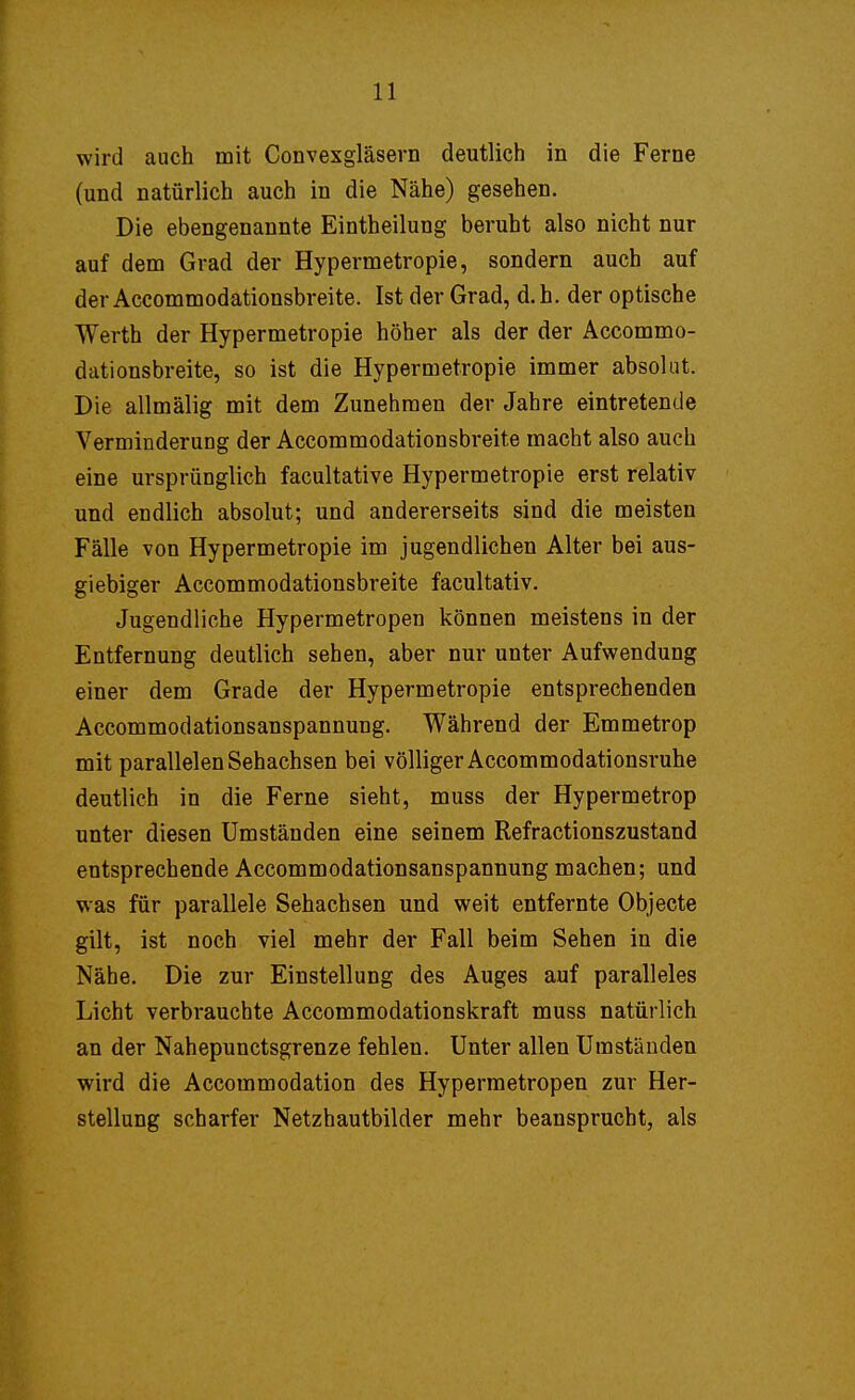 wird auch mit Convexgläsern deutlich in die Ferne (und natürlich auch in die Nähe) gesehen. Die ebengenannte Eintheilung beruht also nicht nur auf dem Grad der Hypermetropie, sondern auch auf der Accommodationsbreite. Ist der Grad, d.h. der optische Werth der Hypermetropie höher als der der Accommo- dationsbreite, so ist die Hypermetropie immer absolut. Die allmälig mit dem Zunehmen der Jahre eintretende Verminderung der Accommodationsbreite macht also auch eine ursprünglich facultative Hypermetropie erst relativ und endlich absolut; und andererseits sind die meisten Fälle von Hypermetropie im jugendlichen Alter bei aus- giebiger Accommodationsbreite facultativ. Jugendliche Hypermetropen können meistens in der Entfernung deutlich sehen, aber nur unter Aufwendung einer dem Grade der Hypermetropie entsprechenden Accommodationsanspannung. Während der Emmetrop mit parallelen Sehachsen bei völliger Accommodationsruhe deutlich in die Ferne sieht, muss der Hypermetrop unter diesen Umständen eine seinem Refractionszustand entsprechende Accommodationsanspannung machen; und was für parallele Sehachsen und weit entfernte Objecte gilt, ist noch viel mehr der Fall beim Sehen in die Nähe. Die zur Einstellung des Auges auf paralleles Licht verbrauchte Accommodationskraft muss natürlich an der Nahepunctsgrenze fehlen. Unter allen Umständen wird die Accommodation des Hypermetropen zur Her- stellung scharfer Netzhautbilder mehr beansprucht, als