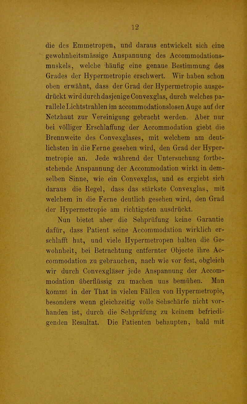 die des Eminetropen, und daraus entwickelt sich eine gewohnheitsmässige Anspannung des Accommodations- muskels, welche 'häufig eine genaue Bestimmung des Grades der Hypermetropie erschwert. Wir haben schon oben erwähnt, dass der Grad der Hypermetropie ausge- drückt wird durch dasjenige Convexglas, durch welches pa- rallele Lichtstrahlen im accommodationslosenAuge auf der Netzhaut zur Vereinigung gebracht werden. Aber nur bei völliger Erschlaffung der Accommodation giebt die Brennweite des Convexglases, mit welchem am deut- lichsten in die Ferne gesehen wird, den Grad der Hyper- metropie an. Jede während der Untersuchung fortbe- stehende Anspannung der Accommodation wirkt in dem- selben Sinne, wie ein Convexglas, und es ergiebt sich daraus die Regel, dass das stärkste Convexglas, mit welchem in die Ferne deutlich gesehen wird, den Grad der Hypermetropie am richtigsten ausdrückt. Nun bietet aber die Sehprüfung keine Garantie dafür, dass Patient seine Accommodation wirklich er- schlafft hat, und viele Hypermetropen halten die Ge- wohnheit, bei Betrachtung entfernter Objecte ihre Ac- commodation zu gebrauchen, nach wie vor fest, obgleich wir durch Convexgläser jede Anspannung der Accom- modation überflüssig zu machen uus bemühen. Man kommt in der That in vielen Fällen von Hypermetropie, besonders wenn gleichzeitig volle Sehschärfe nicht vor- handen ist, durch die Sehprüfung zu keiuem befriedi- genden Resultat. Die Patienten behaupten, bald mit