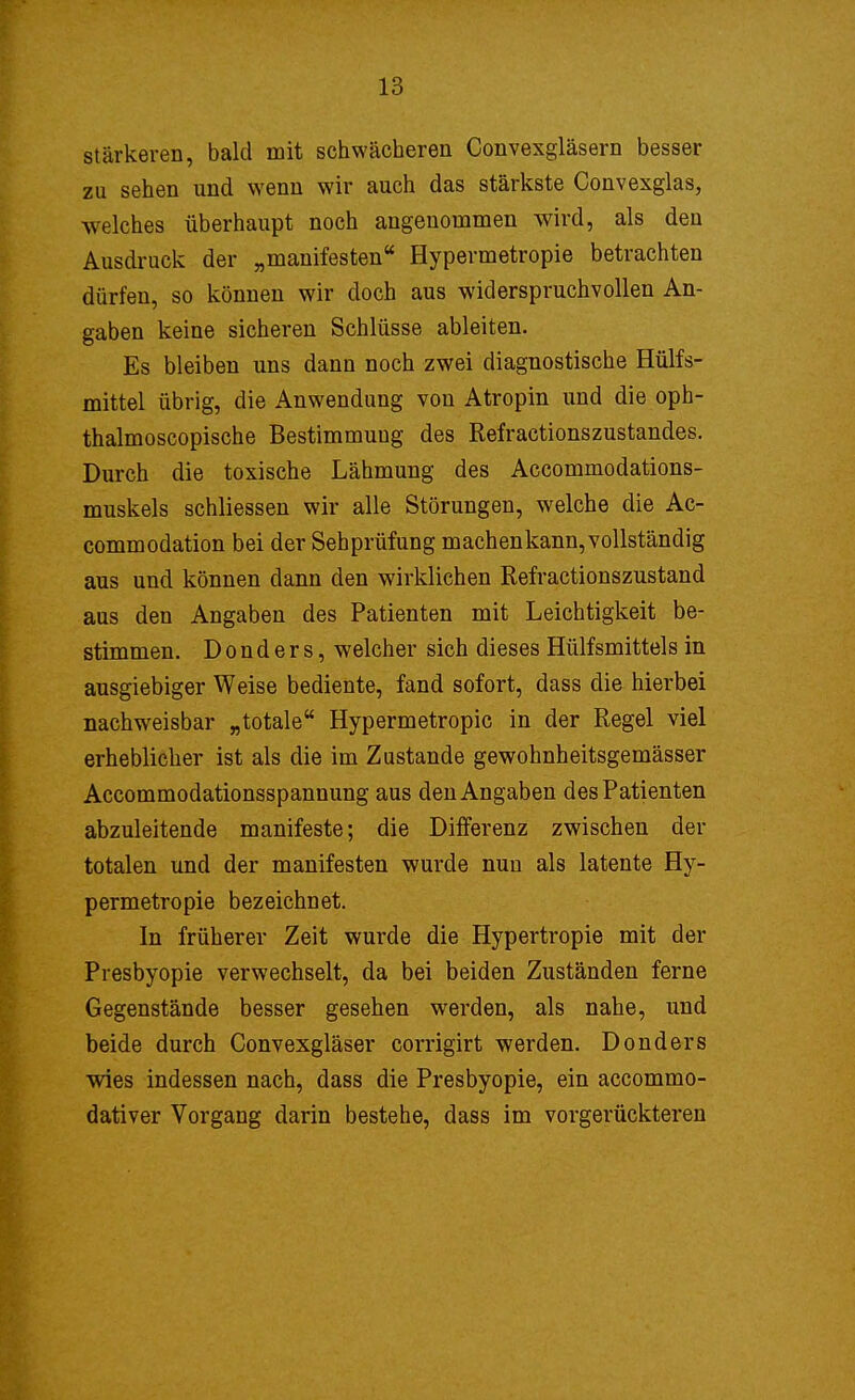 stärkeren, bald mit schwächeren Convexgläsern besser zu sehen und wenn wir auch das stärkste Convexglas, welches überhaupt noch angenommen wird, als den Ausdruck der „manifesten Hypermetropie betrachten dürfen, so können wir doch aus widerspruchvollen An- gaben keine sicheren Schlüsse ableiten. Es bleiben uns dann noch zwei diagnostische Hülfs- mittel übrig, die Anwendung von Atropin und die oph- thalmoscopische Bestimmung des Refractionszustandes. Durch die toxische Lähmung des Accommodations- muskels schliessen wir alle Störungen, welche die Ac- commodation bei der Sebprüfung machen kann, vollständig aus und können dann den wirklichen Refractionszustand aus den Angaben des Patienten mit Leichtigkeit be- stimmen. D o n d e r s, welcher sich dieses Hülfsmittels in ausgiebiger Weise bediente, fand sofort, dass die hierbei nachweisbar „totale Hypermetropie in der Regel viel erheblicher ist als die im Zustande gewohnheitsgemässer Accommodationsspannung aus den Angaben des Patienten abzuleitende manifeste; die Differenz zwischen der totalen und der manifesten wurde nun als latente Hy- permetropie bezeichnet. In früherer Zeit wurde die Hypertropie mit der Presbyopie verwechselt, da bei beiden Zuständen ferne Gegenstände besser gesehen werden, als nahe, und beide durch Convexgläser corrigirt werden. Donders wies indessen nach, dass die Presbyopie, ein aecommo- dativer Vorgang darin bestehe, dass im vorgerückteren