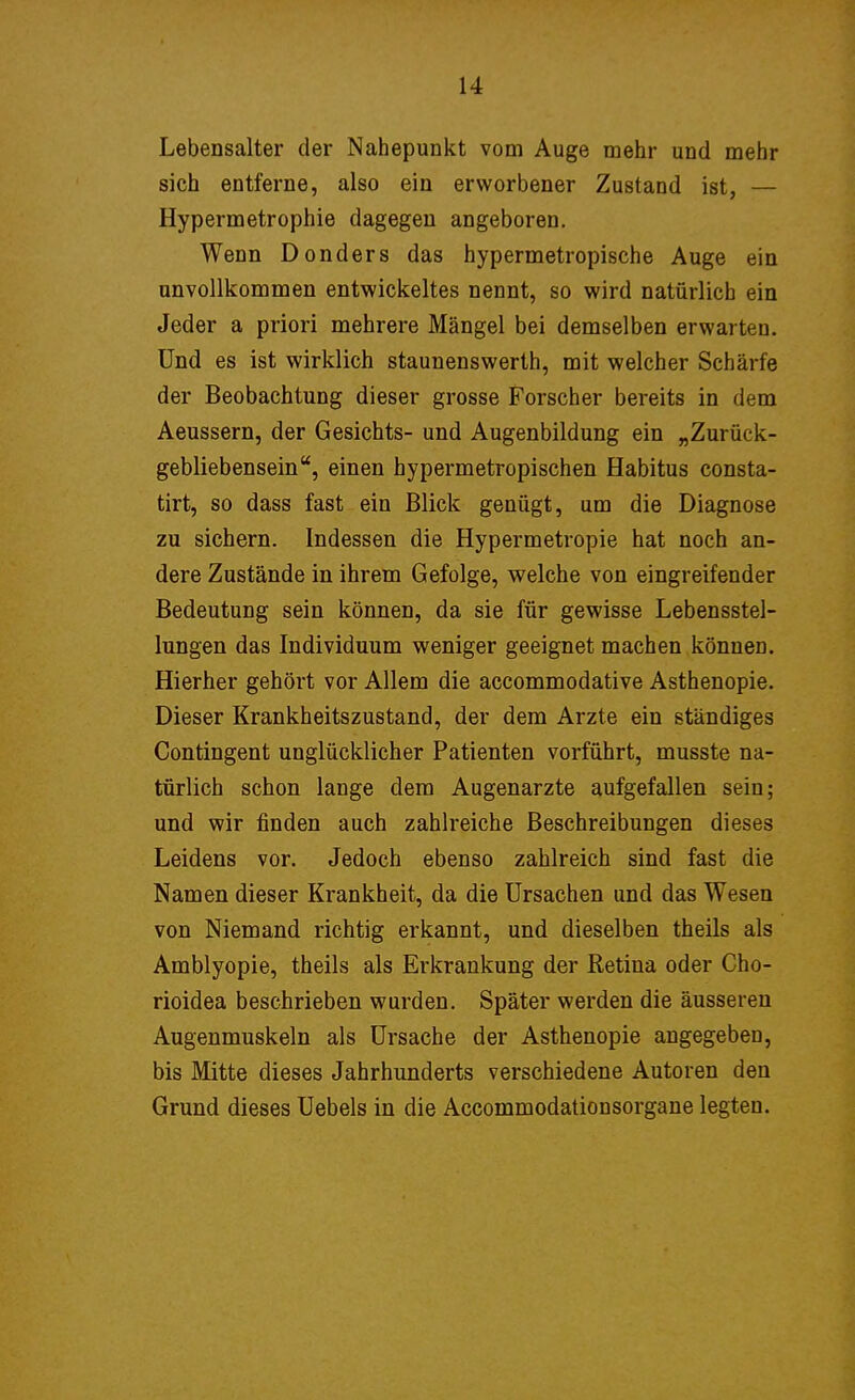 Lebensalter der Nahepunkt vom Auge mehr und mehr sich entferne, also ein erworbener Zustand ist, — Hypermetrophie dagegen angeboren. Wenn Donders das hypermetropische Auge ein unvollkommen entwickeltes nennt, so wird natürlich ein Jeder a priori mehrere Mängel bei demselben erwarten. Und es ist wirklich Staunenswerth, mit welcher Schärfe der Beobachtung dieser grosse Forscher bereits in dem Aeussern, der Gesichts- und Augenbildung ein „Zurück- gebliebensein, einen hypermetropischen Habitus consta- tirt, so dass fast ein Blick genügt, um die Diagnose zu sichern. Indessen die Hypermetropie hat noch an- dere Zustände in ihrem Gefolge, welche von eingreifender Bedeutung sein können, da sie für gewisse Lebensstel- lungen das Individuum weniger geeignet machen können. Hierher gehört vor Allem die accommodative Asthenopie. Dieser Krankheitszustand, der dem Arzte ein ständiges Contingent unglücklicher Patienten vorführt, musste na- türlich schon lange dem Augenarzte aufgefallen sein; und wir finden auch zahlreiche Beschreibungen dieses Leidens vor. Jedoch ebenso zahlreich sind fast die Namen dieser Krankheit, da die Ursachen und das Wesen von Niemand richtig erkannt, und dieselben theils als Amblyopie, theils als Erkrankung der Retina oder Cho- rioidea beschrieben wurden. Später werden die äusseren Augenmuskeln als Ursache der Asthenopie angegeben, bis Mitte dieses Jahrhunderts verschiedene Autoren den Grund dieses Uebels in die Accommodationsorgane legten.