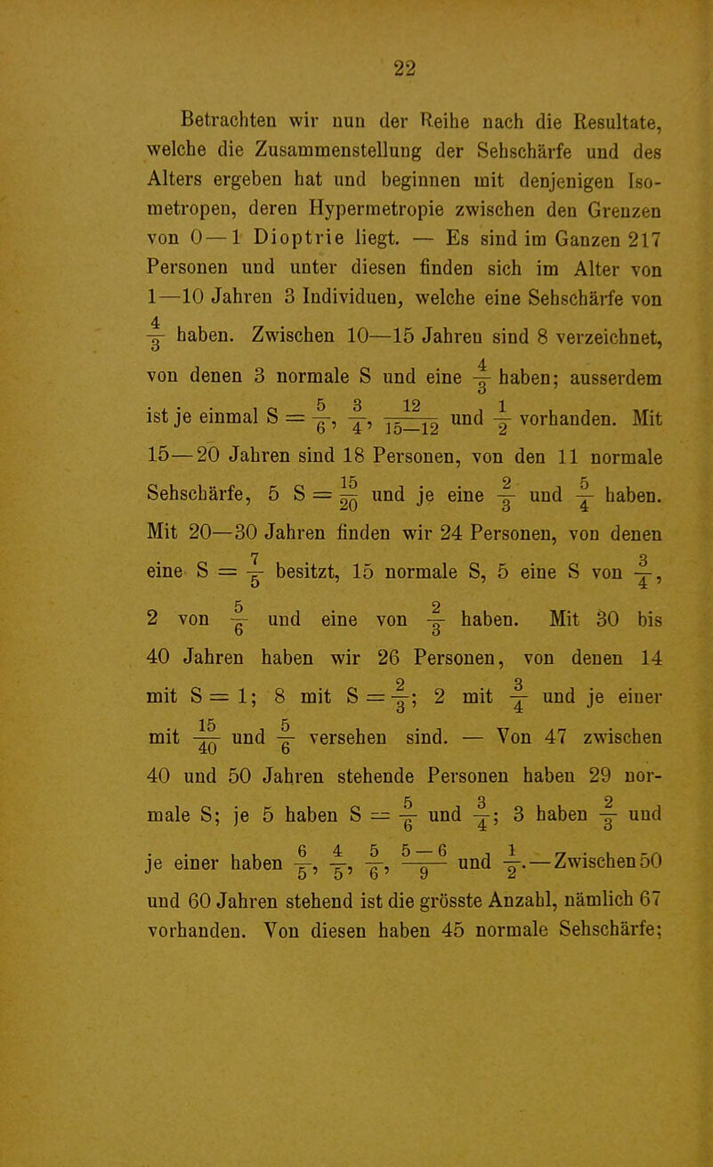 Betrachten wir nun der Reihe nach die Resultate, welche die Zusammenstellung der Sehschärfe und des Alters ergeben hat und beginnen mit denjenigen Iso- metropen, deren Hypermetropie zwischen den Grenzen von 0—1 Dioptrie liegt. — Es sind im Ganzen 217 Personen und unter diesen finden sich im Alter von 1—10 Jahren 3 Individuen, welche eine Sehschärfe von 4 y haben. Zwischen 10—15 Jahreu sind 8 verzeichnet, von denen 3 normale S und eine y haben; ausserdem 5 3 12 1 ist je einmal S = y, y, 15_12 und y vorhanden. Mit 15—20 Jahren sind 18 Personen, von den 11 normale 15 2-5 Sehschärfe, 5 S=^ und je eine y und y haben. Mit 20—30 Jahren finden wir 24 Personen, von denen 7 3 eine S = y besitzt, 15 normale S, 5 eine S von y, 5 2 2 von y und eine von y haben. Mit 30 bis 40 Jahren haben wir 26 Personen, von denen 14 2 3 mit S = 1; 8 mit S = y; 2 mit y und je einer 15 5 mit -77T und versehen sind. — Von 47 zwischen 4U b 40 und 50 Jahren stehende Personen haben 29 nor- 5 3 2 male S; je 5 haben S — y und y; 3 haben y und je einer haben y, y, y, und y.—Zwischen50 und 60 Jahren stehend ist die grösste Anzahl, nämlich 67 vorhanden. Von diesen haben 45 normale Sehschärfe;