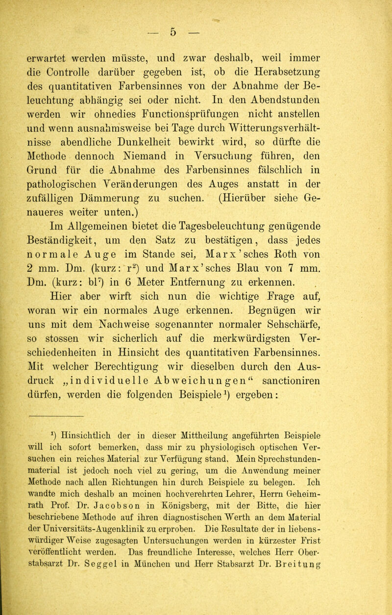 erwartet werden müsste, und zwar deshalb, weil immer die Controlle darüber gegeben ist, ob die Herabsetzung des quantitativen Farbensinnes von der Abnahme der Be- leuchtung abhängig sei oder nicht. In den Abendstiinden werden wir ohnedies Functionsprüfungen nicht anstellen und wenn ausnahmsweise bei Tage durch Witterungsverhält- nisse abendliche Dunkelheit bewirkt wird, so dürfte die Methode dennoch Niemand in Versuchung führen, den Grund für die Abnahme des Farbensinnes fälschlich in pathologischen Veränderungen des Auges anstatt in der zufälligen Dämmerung zu suchen. (Hierüber siehe Ge- naueres weiter unten.) Im Allgemeinen bietet die Tagesbeleuchtung genügende Beständigkeit, um den Satz zu bestätigen, dass jedes normale Auge im Stande sei, Marx'sches Koth von 2 mm. Dm. (kurz: r2) und Marx'sches Blau von 7 mm. Dm. (kurz: bl7) in 6 Meter Entfernung zu erkennen. Hier aber wirft sich nun die wichtige Frage auf, woran wir ein normales Auge erkennen. Begnügen wir uns mit dem Nachweise sogenannter normaler Sehschärfe, so stossen wir sicherlich auf die merkwürdigsten Ver- schiedenheiten in Hinsicht des quantitativen Farbensinnes. Mit welcher Berechtigung wir dieselben durch den Aus- druck „individuelle Abweichungen sanctioniren dürfen, werden die folgenden Beispiele1) ergeben: *) Hinsichtlich, der in dieser Mittheilung angeführten Beispiele will ich sofort bemerken, dass mir zu physiologisch optischen Ver- suchen ein reiches Material zur Verfügung stand. Mein Sprechstunden- material ist jedoch noch viel zu gering, um die Anwendung meiner Methode nach allen Richtungen hin durch Beispiele zu belegen. Ich wandte mich deshalb an meinen hochverehrten Lehrer, Herrn Geheim- rath Prof. Dr. Jacobson in Königsberg, mit der Bitte, die hier beschriebene Methode auf ihren diagnostischen Werth an dem Material der Universitäts-Augenklinik zu erproben. Die Resultate der in liebens- würdiger Weise zugesagten Untersuchungen werden in kürzester Frist veröffentlicht werden. Das freundliche Interesse, welches Herr Ober- stabsarzt Dr. Seggel in München und Herr Stabsarzt Dr. Brei tung